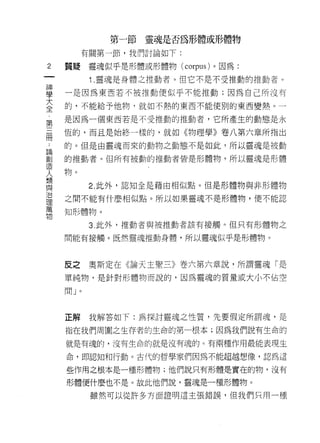 第一節靈魂是否為形體或形體物

         有關第一節，我們討論如下:

2   質提靈魂似乎是形體或形體物 (co恥的)。因為:
一
          1 .靈魂是身體之推動者。但它不是不受推動的推動者。
神
學   一是因為東西若不被推動便似乎不能推動;因為自己所沒有

大   的，不能給予他物，就如不熱的東西不能使別的東西變熱。一
全   是因為一個東西若是不受推動的推動者，它所產生的動態是永
﹒
    恆的，而且是始終一樣的，就如《物理學》卷八第六章所指出
第
三   的。但是由靈魂而來的動物之動態不是如此，所以靈魂是被動

冊   的推動者。但所有被動的推動者皆是形體物，所以靈魂是形體
﹒   物。
論         2. 此外，認知全是藉由中目似點。但是形體物與非形體物
創
造   之間不能有什麼相似點。所以如果靈魂不是形體物，便不能認

人   知形體物。

類         3. 此外，推動者與被推動者該有接觸。但只有形體物之
與   間能有接觸。既然靈魂推動身體，所以靈魂似乎是形體物。
治
理
萬   反之    奧斯定在《論天主聖三》卷六第六章說，所謂靈魂「是
物   單純物，是針對形體物而說的，因為靈魂的質量或大小不佔空

    間」。



    正解    我解答如下:為探討靈魂之性質，先要假定所謂魂，是

    指在我們周圍之生存者的生命的第一根本;因為我們說有生命的

    就是有魂的，沒有生命的就是沒有魂的 c 有兩種作用最能表現生

    命，即認知和行動。古代的哲學家們因為不能超越想像，認為這

    些作用之根本是一種形體物;他們說只有形體是實在的物，沒有

    形體便什麼也不是。故此他們說，靈魂是一種形體物。

          雖然可以從許多方面證明這主張錯誤，但我們只用一種
 