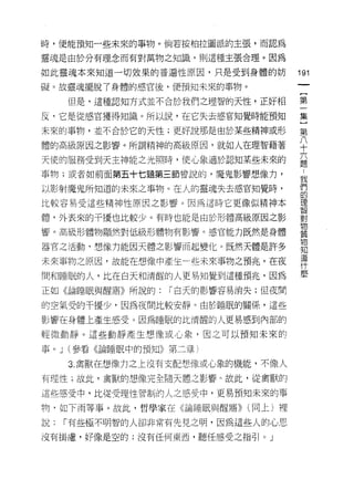 時，便能預知一些未來的事物。倘若按柏拉圖派的主張，而認為

靈魂是由於分有理念而有對萬物之知識，貝 1] 這種主張合理。因為

如此靈魂本來知道一切效果的普遍性原因，只是受到身體的妨        191
礙。故靈魂擺脫了身體的感官後，便預知未來的事物。

     但是，這種認知方式並不合於我們之理智的天性，正好相     第

反，它是從感官獲得知識。所以說，在它失去感官知覺時能預知       集

未來的事物，並不合於它的天性;更好說那是由於某些精神或形       第
體的高級原因之影響。所謂精神的高級原因，就如人在理智藉著       平
天使的服務受到天主神能之光照時， f吏心象適於認知某些未來的
                                   題
事物;或者如前面第五十七題第三節曾說的，魔鬼影響想像力，
                                   我
以影射魔鬼所知道的未來之事物。在人的靈魂失去感官知覺時，       們
                                   的
比較容易受這些精神性原因之影響。因為這時它更像似精神本        理
                                   智

體，外表來的干擾也比較少。有時也能是由於形體高級原因之影       對
                                   物
響。高級形體物顯然對低級形體物有影響。感官能力既然是身體
                                   質
                                   物
器官之活動，想像力能囡天體之影響而起變化。既然天體是許多       知
                                   道
未來事物之原因，故能在想像中產生一些未來事物之預兆。在夜
                                   什
                                   麼
間和睡眠的人，比在白天和清醒的人更易知覺到這種預兆，因為
正如《論睡眠與醒賠》所說的:   「白天的影響容易消失;但夜間

的空氣受的干擾少，因為夜間比較安靜。由於睡眠的關係，這些

影響在身體上產生感受。因為睡眠的比清醒的人更易感到內部的
輕微動靜。這些動靜產生想像或心象，因之可以預知未來的

事。 J (參看《論睡眠中的預知》第二章)

     3. 禽獸在想像力之上沒有支配想像或心象的機能，不像人

有理性;故此，禽獸的想像完全隨天體之影響 η 故此，從禽獸的

這些感受中，比從受理性管制的人之感受中，更易預知未來的事

物，如下雨等事。故此，哲學家在《論睡眠與醒目吾)) (同上)裡

說:   í 有些極不明智的人卻非常有先見之明，因為這些人的心思

沒有掛慮，好像是空的;沒有任何東西，聽任感受之指引。」
 