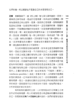 它們的像。所以理智也不是靠自己的本質領悟自己。



正解    我解答如下:按《形上學》卷九第九章所說的，任何一
                                  叫
                                  一
個東西之為可知者，是由於它是現實，而非由於它是潛能;因
                                  {
為每個東西之所以是物、是真，皆因為它是現實，而物與真即       第
是認知之對象。在感官界的東西中，這是很顯然的事:視覺所       一
知覺的，不是潛能狀態的有色東西，而是現實有顏色的東西。       集
理智也是一樣，就它能認知物質物而論，它只認知現實的東
                                  }
                                  第
西;因此按《物理學》卷一第七章所說的，除非由於「第一質
                                  八
料 J (元質)與形式的關係，否則理智不知道「第一質中心。故    十
此，在非物質性的本體中，根據每個本體靠其本質有多少現        七
實，便也靠其本質有多少可領悟性。                  題
                                  靈
      天主的本質是完美的純現實，按本身也是完美純粹可領
                                  魂
悟的。因此天主靠其本質，不只領悟祂自己，並且領悟所有的
                                  如
東西。天使之本質之屬於智性物之類，固然是有如現實，但那       何
不是純現實，也不是完備的現實。故此，天使的領悟不是靠其       認
本質來完成;天使雖然是靠其本質領惜自己，但憑其本質不能
                                  知
認知所有的東西，他認知別的東西是憑這些東西之像。人的理
                                  自
                                  己
智之屬於智性物之類，只是有如在 i潛昔能狀態之物，就如「第一
                                  及
質半料)九」之屬於感性物之類，故此被稱為「可能的(理智 )υ
                             」    在
(川
 iI                               自
狀態的領 1 昔者。它本身具有領悟之能打，但若要被領悟，必得
     悟
                                  己
                                  內
變為現實。是以，就連柏拉圖派也認為理念界的東西高於理智
                                  者
界的東西，因為理智只在分得理念時才領悟。按他們的看法，

分有者是低於被分有者的。

      倘若按柏拉圖派的主張，人的理智是由於分得獨立之理

念形式而成為現實，貝 [J 人的理智是憑分得這類非形體物而領悟

自己。但是按前面第八十四題第七節所說的，我們的理智在現世
 
