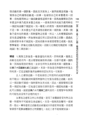 悟活動的第一個對象。因此在天使身上，雖然按理念而論，他

領惜自己的領悟活動是一回事，他領悟自己的本質是另一回

事;但他是同時以一個活動領惜這兩件事，因為他領悟自己的
                                   叫
                                   一
本質這件事乃是其本質之成就。一個東西與其成就乃是同時在
                                   {
一個認知活動下被認知。另一種是人的理智，既與其領悟活動
                                   第
不是一事，其本質也不是其領悟活動的第一個對象。其第一對        一
象乃是外在的東西，即物質物之性質。所以，人的理智認知的        集
首先是這種對象，然後便知道它用以認知對象之活動;通過此
                                   }
                                   第
活動理智本身才被認知，認知活動本身便是理智之成就。故此
                                   八
哲學家說，對象比活動先被認知，活動又比機能先被認知( <<靈     十
魂論》卷二第四章)。                         七
                                   題
釋疑   1. 理智之對象是一種普遍性的東西，即物和真，領悟之
                                   靈
                                   魂
活動也包括在內，是以理智能領悟其活動。但那不是第一個對
                                   如
象，因為按現世的情況，並非任何物及真都是其第一個對象;        何
如第八十四題第七節己說過的，其第一對象是在物質物中所見之       認
物和真。它從這種對象然後轉移到認知其他一切東西。           知
     2. 人之領悟活動，不是被領悟之物質物的成就和現實‘
                                   自
                                   己
故不能以一個活動同時領悟物質物之性質及領悟之活動，如同
                                   及
以一個活動可領悟一個物質物及其成就。因此，理智領悟石頭        在
是一個認知活動，它知道它領悟石頭則是另一個認知活動，依        自
此可以類推。按前面第八十六題第二節所說的，在理智中有無限
                                   己
的可能性並沒有不合理的地方。
                                   內
                                   書
     3. 專有之感官之所以有感覺，是因了身體器官受外物之改

變。物質物不可能使自身起變化，而是一個東西改變另一個東

西。是以，專有感官之活動是由統覺或共同感官來知覺;但是理

智領悟不是靠身體器官之物質變化，故此二者不能相提並論。
 