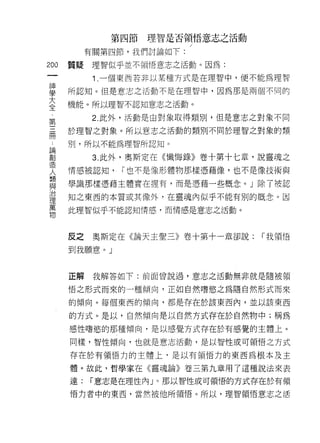 第四節   理智是否領悟意志之活動

             有關第四節，我們討論如下:
m       質提    理智似乎並不領悟意志之活動。因為:
    一         1 .一個東西若非以某種方式是在理智中，便不能為理智
    神
    學   所認知。但是意志之活動不是在理智中，因為那是兩個不同的

    大   機能。所以理智不認知意志之活動。

    全         2. 此外，活動是由對象取得類別，但是意志之對象不同
    第   於理智之對象。所以意志之活動的類別不同於理智之對象的類
    三
    冊   刑，所以不能為理智所認知。

    論         3. 此外，奧斯定在《懺悔錄》卷十第十七章，說靈魂之
    創   情感被認知，   I 也不是像形體物那樣憑藉像，也不是像技術與
    造
        學識那樣憑藉主體實在握有，而是憑藉一些概念。」除了被認
    人
    類   知之東西的本質或其像外，在靈魂內似乎不能有別的概念。因

    與   此理智似乎不能認知情感，而情感是意志之活動。
    治
    理   反之    奧斯定在《論天主聖三》卷十第十一章卻說:   I 我領悟
    萬
    物   到我願意。」


        正解    我解答如下:前面曾說過，意志之活動無非就是隨被頓

        悟之形式而來的一種傾向，正如自然嗜慾之為隨自然形式而來

        的傾向。每個東西的傾向，都是存在於該東西內，並以該東西

        的方式。是以，自然傾向是以自然方式存在於自然物中;稱為

        感性嗜慾的那種傾向，是以感覺方式存在於有感覺的主體上。

        同樣，智性傾向，也就是意志活動，是以智性或可領悟之方式

        存在於有領悟力的主體上，是以有領悟力的東西為根本及主

        體。故此，哲學家在《靈魂論》卷三第九章用了這種說法來表

        達:   í 意志是在理性內」。那以智性或可領悟的方式存在於有領

        悟力者中的東西，當然被他所領悟。所以，理智領悟意志之活
 