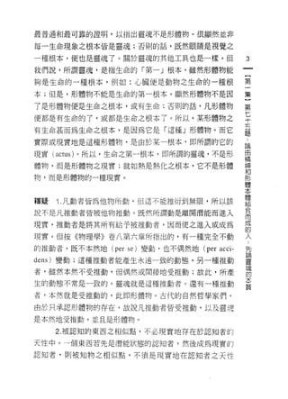 最普通和最可靠的證明，以指出靈魂不是形體物。很顯然並非

每一生命現象之根本皆是靈魂;否則的話，既然眼睛是視覺之

一種根本，便也是靈魂了。關於靈魂的其他工具也是一樣。但                 3
我們說，所謂靈魂，是指生命的「第一」根本。雖然形體物能
                                            一
                                            {
夠是生命的一種根本，例如:心臟便是動物之生命的一種根
                                            第
本;但是，形體物不能是生命的第一根本。顯然形體物不是因                 一
了是形體物便是生命之根本，或有生命;否則的話，凡形體物                 集
便都是有生命的了，或都是生命之根本了。所以，某形體物之
                                            ]
                                            第
有生命甚而為生命之根本，是因為它是「這種」形體物。而它
                                            七
實際或現實地是這種形體物，是由於某一根本，即所謂的它的
                                            十
現實 (actus) 。所以，生命之第一根本，即所謂的靈魂，不是形           五
體物，而是形體物之現實;就如熱是熱化之根本，它不是形體                 題
物，而是形體物的一種現實。
                                            論
                                            自
                                            精
釋疑   î .凡動者皆為他物所動，但這不能推 m 到無限，所以該           神
說不是凡推動者皆被他物推動。既然所謂動是離開潛能而進入                 和
現實，推動者是將其所有給予被推動者，因而使之進入或成為                 形
現實。但按《物理學》卷八第六章所指出的，有一種完全不動
                                            體
                                            本
的推動者，既不本然地 (per se) 變動，也不偶然地 (per   acci-
                                            體
d 己的)變動;這種推動者能產生永遠一致的動態。另一種推動
                                            結
者，雖然本然不受推動，但偶然或間接地受推動;故此，所產                 合
生的動態不常是一致的。靈魂就是這種推動者。還有一種推動                 而
者，本然就是受推動的，此即形體物。古代的自然哲學家們，                 成
由於只承認形體物的存在，故說凡推動者皆受推動，以及靈魂
                                            的
                                            人
是本然地受推動，並且是形體物。
                                            對
     2. 被認知的東西之相似點，不必現實地存在於認知者的             論
天性中。-個東西若先是潛能狀態的認真日者，然後成為現實的                靈
認知者，則被知物之相似點，不須是現實地在認知者之天性
                                            現
                                            的
                                            本
                                            質
 