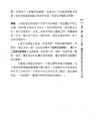 動，或是因了人知覺到他願意，或是由於人知道這活動之性

質，因而也知道這活動之根本的性質，即習性或機能之性質。

                                    201
釋授    1 .倘若意志與理智不只是不同的機能，而且屬於不同之
主體，貝 IJ 所舉之理由可以成立;因為那樣的話，則在意志中      第

的，便不在理智中。但是二者既然同時以靈魂之同一本體為根         集

源，而且一個又多少是另一個的根本，因而在意志中的，多少         第
也是在理智中。                             八
                                    十

      2. 意志及理智之對象，即善與真，按理念雖有區別，其    七
                                    題

實則一個包含另一個，這在前面第十六題第四節釋疑 1 .、第八十     靈

二題第四節釋疑 1 .已經說過。因為真乃是一種善，而善也是一種     魂
                                    如
真。因此，屬於意志的也屬於理智範圈，屬於理智的也能屬於         盟
                                    軒的

意志範園。                               知
                                    自
      3. 靈魂之情感在理智中，不{象形體物那樣只憑藉像，也
                                    己
不像技術與學識那樣憑藉主體之握有;而是像有所本者或出自         及
                                    在
                                    自
根本者之在根本中，在根本中有從其所出者之概念。故此奧斯
                                    己
定說:   I 在記憶中，靈魂的情感是憑藉某些概念。 J        內
                                    者
 