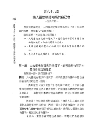 第八十八題
                     論人靈怎樣認知高於自己者
202
                        一分為三節←


當          然後要討論的是，人的靈魂怎樣認知高於自己者，即非物
喜        質的本體(參看第八+由題51 言)。
 第            關於這點，可以提出三個問題:
 三
 間            一、人的靈魂在現世的情況下，能否憑非物質的本體自身

     論          而認知他們，即我們所謂的天使。
     創
     造        二、是否能藉對物質物之知識達到對非物質的本體之認
     人
     類          知。
     與
     治        三、天主是否為我們的第一個認知對象。
     理
     萬
     物

         第一節    人的靈魂在現世的情況下，能否憑非物質的本
                體自身而認知他們

              有關第一節，我們討論如下:

         質疑    人的靈魂在現世的情況下，似乎能憑非物質的本體自身
         而領悟或認知他們。因為:

               1 .奧斯定在《論天主聖三》卷九第三章說:   [""正如心靈

         獲得形體物之知識是憑身體之感宮，它獲得非形體物之知識則

         是憑自身。」非物質的本體就是非形體物。所以心靈領悟非物

         質的本體。

               2. 此外，相似者是憑相似者認知。但是人的心靈與非物
         質物比與物質物更為相似;因為心靈本身是非物質的，這從前

         面第七十六題第一節所說的便可以看出來。我們的心靈既然認知
         物質物，更該認知非物質物。

               3. 此外，東西本身可感性最強的，不是我們最能感到
 