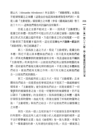歷山大 (AJexander Afrodiensis) 所主張的，   r 被動理智」永遠也

不能領悟獨立之本體(這是由於他認為被動理智是有朽的) ，而

是人藉「主動理智」領悟獨立之本體(參看《靈魂論注疏》卷三                     205
注三十六)。這與我們現在所討論的沒有關係。

     但是上述之主張不能成立。第一，因為若「主動理智」                    第

是獨立的本體，則我們不可能以形式方式藉它領悟;因為行動                      集

者以形式方式藉以起作用者，乃是行動者之形式和現實，一切                      第
行動者因了是現實才起作用。這在前面第七十六題第一節論到                      八
                                                 十
「被動理智」時已經講過了。                                    八
                                                 題

     第二，因為按上述之方式，假定「主動理智」是獨立的                    論

本體，貝 IJ 它不是以其本體與我們結合;而只是其光與我們結
                                                 人
                                                 靈
合，即其光為覺察到的被領悟者所分有。而且這結合並不觸到                      r宮




                                                 樣
「主動理智」的其他作用，以致使我們能用以領悟非物質的本                      認

                                                 知
體。就如當我們看被太陽光照的顏色時，不是太陽之本體與我
                                                 '"司


們結合，使我們能有太陽之作用;而只有太陽之光與我們結                       於
                                                 自
合，以使我們見到顏色。                                      己
                                                 者
     第三，因為縱然按上述之方式，假定「主動理智」之本
體與我們結合，但是那些哲學家認為並不是因了一個或兩個可

領悟者，    r 主動理智」便全面與我們結合，而是在領悟了一切

覺拿到的被領悟者之後。但是一切覺察到的被領悟者，仍不足
以顯示「主動理智」的全部能力;因為領悟獨立之本體，遠高

於領悟全部物質物。由此可見，即使在領悟了所有的物質物之

後，   r 主動理智」與我們之結合，仍不足使我們用以領悟獨立

之本體。

     第四，因為一個人在現世幾乎不可能領悟全部所覺察到

的物質物，因此沒有人或只有極少的人能達到幸福的境界。這

不合於哲學家的主張;他在《倫理學》卷一第九章說，幸福乃

是「一種普遍性的善，凡有德性的都能分得」。而且一類東西之
 