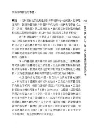 領悟非物質性的本體。




釋疑   1. 從物質物我們能夠達到對非物質物的一些知識，但不是              209
完美的;因為物質物與非物質物不成比例。按狄奧尼修在《上

天(天使)階級論》第二章所說的，雖然能從物質物取些像或                   第
相似點以領悟非物質物，但這些像或相似點卻又非常不相似。                   集

     2. 在科學知識中，主要是以「排除的法則 J   (via remotio-   第
nis) 討論高級的東西;是以哲學家關於天上形體所給的概念，                平
是以否定下界形體之特性而得到的( <<天界論》卷一第三章)。                益
所以我們更無法認知非物質性的本體，並知道其本質。科學中                   誌

所傳授的這方面之學問是用排除法則，並根據這些東西與物質
                                              人
                                              靈
物的一些關係。
                                              f曹



                                              樣
     3. 人的靈魂根據其專有的領悟活動領惜自己，這類活動               認

                                              知
能完美地顯示出靈魂之能力和性質。但是根據物質物所有的活                   情司




動和其他事物，都無法完美地認知非物質性之本體的能力和性
                                              於
                                              自
質，因為這類活動和事物與非物質性本體之能力並不相等。                    己
                                              者
     4. 受造的非物質性本體，在自然本性或物本身的類別

上，與物質性本體固然沒有相同的地方，因為能力與實質在它
們內彼此不相同;但是在邏輯的類別上有相同的地方，因為非

物質性的本體也同屬於「本體 J (substantia) 之範疇，這是因為
他們的本質與其存在不是同一回事。但是天主與物質物無論在
自然本性類別上或在邏輯類別上，都沒有相同的地方;因為按

前面第三題第五節所說的，天主絕對不屬於任何類。因此根據物

質物的類似點，我們可以對天使有些正面的或肯定的知識，但

這是憑廣泛的共(類之)理，而不是憑別類之理。對天主則完

全不能如此(有基於同類的正面知識)。
 