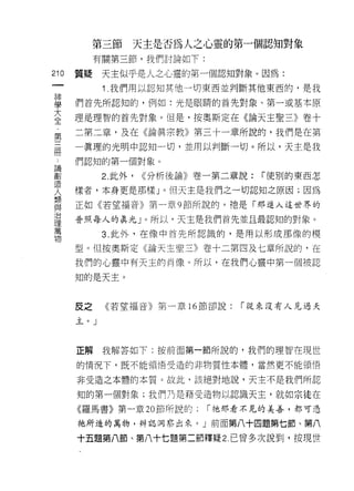 第三節   天主是否為人之心靈的第一個認知對象
           有關第三節，我們討論如下:

210   質疑    天主似乎是人之心靈的第一個認知對象。因為:
 一
            1 .我們用以認知其他一切東西並判斷其他東西的，是我
 神
 學    們首先所認知的，例如:光是眼睛的首先對象、第一或基本原
 大    理是理智的首先對象。但是，按奧斯定在《論天主聖三》卷十
 全    二第二章，及在《論真宗教》第三十一章所說的，我們是在第
 第
 三    一真理的光明中認知一切，並用以判斷一切。所以，天主是我

 間    們認知的第一個對象。
 論          2. 此外，   <<分析後論》卷一第二章說:   í 使別的東西怎
 創
      樣者，本身更是那樣」。但天主是我們之一切認知之原因;因為
 造
 人    正如《若望福音》第一章 9 節所說的，祂是「那進入這世界的
 類    普照每人的真光 J 。所以，天主是我們首先並且最認知的對象。
 與          3. 此外，在像中首先所認識的，是用以形成那像的模
 治
 理    型。但按奧斯定《論天主聖三》卷十二第四及七章所說的，在

 萬    我們的心靈中有天主的肖像。所以，在我們心靈中第一個被認
 物    知的是天主。



      反之    《若望福音》第一章 16 節卻說:    「從來沒有人見過天

      玉。」




      正解我解答如下:按前面第一節所說的，我們的理智在現世

      的情況下，既不能領悟受造的非物質性本體，當然更不能領悟

      非受造之本體的本質。故此，該絕對地說，天主不是我們所認

      知的第一個對象;我們乃是藉受造物以認識天主，就如宗徒在
      《羅馬書》第一章 20 節所說的:      í 祂那看不見的美善，都可憑

      祂所造的萬物，辨認洞察出來。」前面第八十四題第七節、第八

      十五題第八節、第八十七題第二節釋疑 2. 己曾多次說到，按現世
 