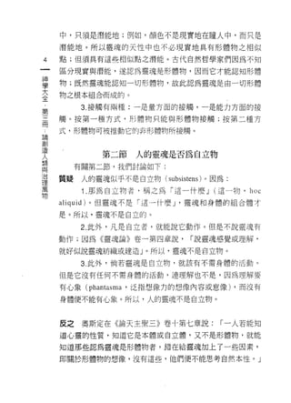 中，只須是潛能地;例如，顏色不是現實地在瞳人中，而只是

      潛能地。所以靈瑰的天性中也不必現實地具有形體物之相似
4     點;但須具有這些相似點之潛能。古代自然哲學家們因為不知

      區分現實與潛能，遂認為靈魂是形體物，因而它才能認真日形體

事     物;既然靈魂能認知一切形體物，故此認為靈魂是由一切形體
三     物之根本組合而成的。
 第          3. 接觸有兩種:一是量方面的接觸，一是能力方面的接

=     觸。按第一種方式，把體物只能與形體物接觸;按第二種方

      式，形體物可被推動它的非形體物所接觸。
且閻
麗11
               第二節   人的靈魂是否為自立物
人
類
           有關第二節，我們討論如下:
與
〉台    質疑人的靈魂似乎不是自立物( subsistens )。因為:
理
萬           1 .那為自立物者，稱之為「這一什麼 J (這一物， hoc
物
      aliquid) 。但靈魂不是「這一什麼 J '靈魂和身體的組合體才

      是。所以，靈魂不是自立的。

           2. 此外，凡是自立者，就能說它動作。但是不說靈魂有

      動作;因為《靈魂論》卷一第四章說，       1"說靈魂感覺或理解，

      就好似說靈魂紡織或建造」。所以，靈魂不是自立物。

           3. 此外，倘若靈魂是自立物，就該有不需身體的活動。

      但是它沒有任何不需身體的活動，連理解也不是，因為理解要

      有心象 (phantasma '泛指想像力的想像內容或意像) ，而沒有

      身體便不能有心象。所以，人的靈魂不是自立物。



      反之    奧斯定在《論天主聖三》卷十第七章說:     1"一人若能知
      道心靈的性質，知道它是本體或自立體，又不是形體物，就能

      知道那些認為靈魂是形體物者，錯在給靈魂加上了一些因素，

      即關於形體物的想像，沒有這些，他們便不能思考自然本性。」
 