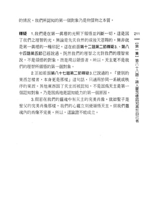 的情況，我們所認知的第一個對象乃是物質物之本質。



釋疑   i   .我們是在第一真理的光照下領悟並判斷一切，這是因        211
了我們之理智的光，無論是先天自然的或後天恩賜的，無非就
                                          一
                                          [
是第一真理的一種印記，這在前面第十二題第二節釋疑 3. 、第八
                                          第
十四題第五節已經說過。既然我們的理智之光對我們的理智來               一
說，不是領悟的對象，而是用以領悟者。所以，天主更不是我               集
們的理智所領悟的第一個對象。                            }
     2 正如前面第八十七題第二節釋疑 3. 已說過的，   í 使別的
                                          第
                                          八
東西怎樣者，本身更是那樣」這句話，只適用於同一系統或秩
                                          十
序的東西。其他東西因了天主而被認知，不是因為天主是第一               八
個認知對象，乃是因為祂是認知能力的第一個原因。                   題
     3. 假若在我們的靈魂中有天主的完美尚像，就如聖子是
                                          ﹒
                                          論
聖父的完美肖像那樣，我們的心靈立刻使領悟天主。但我們靈
                                          人
魂內的肖像不完美，所以，這論證不能成立。
                                          靈
                                          怎
                                          樣
                                          認
                                          知
                                          高
                                          於
                                          自
                                          己
                                          者
 