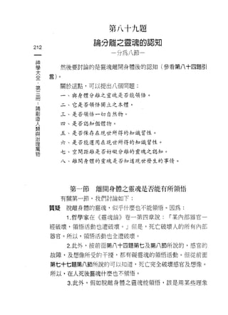 第   八   十   九   題
                           離   之   靈   魂   的
                   。   分   一   計       品   一   m    作
                   問                           N心   +
                                                    A
212                                U
 一                                 W
 神
 學          然後要討論的是靈魂離開身體後的認知(參看第八十四題引

 大    言)。

 全         關於這點，可以提出八個問題:
 ﹒          一、與身體分離之靈魂是否能領悟。
 第
 三         二、它是否領悟獨立之本禮。

 冊         三、是否領悟一切自然物。

 ﹒          四、是否認知個體物。

 論         五、是否保存在現世所得的知識習性。
 創          六、是否能運用在現世所得的知識習性。
 造
 人         七、空間距離是否妨礙分離的靈魂之認知。

 類          八、離開身體的靈魂是否知道現世發生的事情。

 與
 治
 理           第一節   離開身體之靈魂是否能有所領悟
 萬
 物          有關第一節，我們討論如下:

      質疑     脫離身體的靈魂，似乎什麼也不能領悟。因為:

             1 .哲學家在《靈魂論》卷一第四章說:                        [""某內部器官一

      經破壞，領悟活動也遭破壞。」但是，死亡破壞人的所有內都

      器官。所以，領悟活動也全遭破壞。

             2. 此外，按前面第八十四題第七及第八節所說的，感宮的

      故障，及想像所受的干擾‘都有礙靈魂的領悟活動。但從前面

      第七十七題第八節所說的可以知道，死亡完全破壞感官及想像。

      所以，在人死後靈魂什麼也不領悟。

             3. 此外，假如脫離身體之靈魂能領悟，該是用某些理象
 