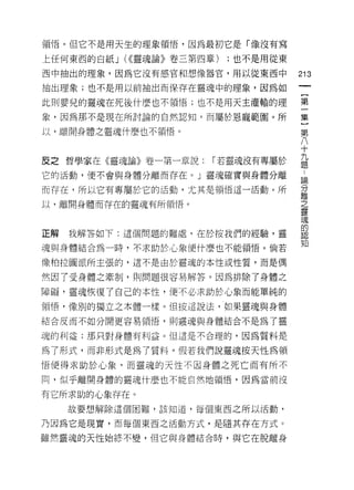 領悟。但它不是用天生的理象領悟，因為最初它是「像沒有寫

上任何東西的白紙 J (<<靈魂論》卷三第四章)   ;也不是用從東

西中抽出的理象，因為它沒有感官和想像器官，用以從東西中          213
抽出理象;也不是用以前抽出而保存在靈魂中的理象，因為如

此則嬰兒的靈魂在死後什麼也不領悟;也不是用天主灌輸的理          第

象，因為那不是現在所討論的自然認知，而屬於恩寵範圈。所          集

以，離開身體之靈魂什麼也不領1舌。                    第
                                     六
                                     i
                                     十

皮之哲學家在《靈魂論》卷一第一章說: 1 若靈魂沒有專屬於        益
它的活動，便不會與身體分離而存在心靈魂確實與身體分離           站

而存在，所以它有專屬於它的活動，尤其是領惜這一活動。所          分
                                     離
以，離開身體而存在的靈魂有所領悟。                    之
                                     靈
                                     魂
                                     的
正解   我解答如下:這個問題的難處，在於按我們的經驗，靈        認

                                     知
魂與身體結合為一時，不求助於心象便什麼也不能領悟。倘若

像柏拉闡派所主張的，這不是由於靈魂的本性或性質，而是偶

然因了受身體之牽制，貝 IJ 問題很容易解答。因為排除了身體之

障礙，靈魂恢復了自己的本性，便不必求助於心象而能單純的

領悟，像別的獨立之本體一樣。但按這說法，如果靈魂與身體

結合反而不如分開更容易領悟，員 IJ 靈魂與身體結合不是為了靈

魂的利益;那只對身體有利益。但這是不合理的，因為質料是

為了形式，而非形式是為了質料。假若我們說靈魂按天性為領

1百使得求助於心象，而靈魂的天性不因身體之死亡而有所不

同，似乎離開身體的靈魂什麼也不能自然地領悟，因為當前沒

有它所求助的心象存在。
     故要想解除這個困難，該知道，每個東西之所以活動，

乃因為它是現實，而每個東西之活動方式，是隨其存在方式。

雖然靈魂的天性始終不變，但它與身體結合時，與它在脫離身
 