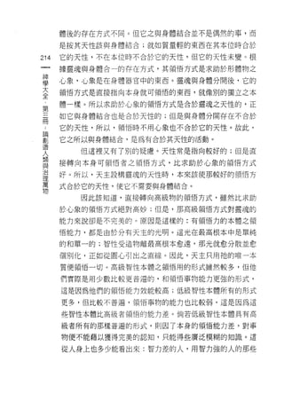 體後的存在方式不同。但它之與身體結合並不是偶然的事，而

    是按其天性該與身體結合;就如質量輕的東西在其本位時合於
仙   它的天性，不在本位時不合於它的天性，但它的天性未變。根
一
神   據靈魂與身體合一的存在方式，其領悟方式是求助於形體物之

學   心象，心象是在身體器官中的東西。靈魂與身體分開後，它的

大   領悟方式是直接指向本身就可領悟的東西，就像別的獨立之本

全   體一樣。所以求助於心象的領悟方式是合於靈魂之天性的，正
第   如它與身體結合也是合於天性的;但是與身體分開存在不合於
三
冊   它的天性，所以，領悟時不用心象也不合於它的天性。故此，

論   它之所以與身體結合，是為有合於其天性的活動。

聖      但這裡又有了別的疑慮。天性常是指向較好的;但是直
坦   接轉向本身可領悟者之領悟方式，比求助於心象的領悟方式
人   好。所以，天主設構靈魂的天性時，本來該使那較好的領悟方
類
與   式合於它的天性，使它不需要與身體結合。

治      因此該知道，直接轉向高級物的領悟方式，雖然比求助

理   於心象的領悟方式絕對高妙;但是，那高級領悟方式對靈魂的

萬   能力來說卻是不完美的。原因是這樣的:有領悟力的本體之領
物   悟能力，都是由於分有天主的光明。這光在最高根本中是單純

    的和單一的;智性受造物離最高根本愈遠，那光就愈分散並愈

    個別化，正如從圓心引出之直線。因此，天主只用祂的唯一本
    質便領悟一切。高級智性本體之領悟用的形式雖然較多，但他

    們實際是用少數比較更普遍的，和領悟事物能力更強的形式，

    這是因為他們的領悟能力效能較高;低級智性本體所有的形式

    更多，但比較不普遍，領悟事物的能力也比較弱，這是因為這

    些智性本體比高級者領悟的能力差。倘若低級智性本體具有高

    級者所有的那樣普遍的形式，貝 IJ 因了本身的領悟能力差，對事

    物便不能藉以獲得完美的認知，只能得些廣泛模糊的知識。這

    從人身上也多少能看出來:智力差的人，用智力強的人的那些
 