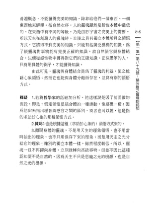 普遍概念，不能獲得完美的知識，除非給他們一個東西、一個

東西地來解釋。按自然次序，人的靈魂顯然是智性本體中最低

的。在東西中有不同的等級，乃是由於宇宙之完美上的需要。           215

所以天主在創設人的靈魂時，若使之具有獨立本體所真之領悟

方式，它將得不到完美的知識，只能有些廣泛模糊的知識。為           第

了使靈魂對事物能有完美正確的知識，故自然使它與身體結            集

合，以便從感性物中獲得對它們的正確知識。正似愚笨的人，           第

只有用其體的例子，才能獲得知識。
                                      J
                                      十

      由此可見，靈魂與身體結合是為了靈魂的利益。使之能        益
藉心象領悟;然而它也能與身體分離而存在，並其有別的領悟           誌

方式。                                   去了
                                      離
                                      之
                                      靈
釋蜓    1. 若將哲學家的話細加分析，他這樣說是因了前面做的      魂
                                      的
假設，即是:假定領悟是組合體的一種活動， 1象感覺一樣;因         認

                                      知
為他尚未指出理智與感官之間的區別。或者也可以說，他是指

的求助於心象的那種領悟方式。

      2. 質疑 2.也是根據這種(求助於心象的)領悟方式來的。

      3. 離開身體的靈魂，不是用天生的理象領悟，也不用當

時抽出的理象，也不只用保存下來的理象;而是用天主之光分

給它的理象， 1象別的獨立本體一樣，雖然程度較低。所以，靈

魂一旦不再歸向身體，立刻就轉向高級事物。但並不因此這種

認知便不是自然的，因為天主不只是恩寵之光的根源，也是自

然之光的根源。
 