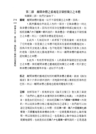 第二節   離開身體之靈魂是否領悟獨立之本體

             有關第二節，我們討論如下:
    m   質疑    離開身體的靈魂，似乎不領悟獨立之本體。因為:
一
              1 .既然靈魂自然就是人性的一部分，它與身體合一時比
神
學       與身體分開後完美;因為任何部分在整體中時都比較完美。但

大       按前面第八十八題第一節所說的，與身體合一的靈魂並不領悟獨
全       立之本體。所以，它離開身體後更是如此。
﹒
第             2. 此外，凡被認知者，或者因了它是在當前，或者是因

三       了它的理象。但是獨立之本體不能因其在當前而被靈魂認知;

冊       因為只有天主能進入靈魂;也不能是因了靈魂從天使身上抽出
:       的理象，因為天使比靈魂還單純。所以，離開身體的靈魂無法
請
        認知獨立之本體。
創
造             3. 此外，有些哲學家認為，人的最高幸福便在於認知獨

人       立之本體。倘若離開身體之靈魂能認知獨立之本體，買 IJ 只要它
類       與身體分離便能獲得幸福。這似乎不合理。
與
治
理       反之   離開身體的靈魂認知別的離開身體之靈魂，就如《路加

萬       褔音》第十六章 23 節所說的，在地獄中的富人看到拉匣祿和亞
物       巴郎。所以，離開身體之靈魂也能看到魔鬼和天使。



        正解我解答如下:按奧斯定在《論天主聖三》卷九第三章說

        的:   I 我們的心靈憑本身獲得對非形體物之知識 J   ;所謂憑本

        身，就是由於認知自己，就去日前面第八十八題第一節釋疑 1. 所說

        的。所以從與身體分離之靈魂認知自己這事上，我們就可以知

        道它怎樣認知其他獨立之本體。前面第一節、第八十四題第七節
        曾說，只要靈魂是與身體結合為一，它就是靠求助於心象而領

        悟。所以在現世它之領悟自己，也是靠從心象中抽出之理象而

        現實地領悟;也就是按前面第八十七題第一節所說的，它是通過
 