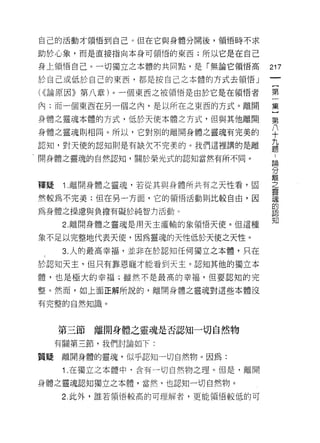 自己的活動才領悟到自己。但在它與身體分開後，領悟時不求

助於心象，而是直接指向本身可領悟的東西;所以它是在自己

身上領悟自己。一切獨立之本體的共同點，是「無論它領悟高         217
於自己或低於自己的東西，都是按自己之本體的方式去領悟」

( <<論原因》第八章)。一個東西之被領悟是由於它是在領悟者      第

內;而一個東西在另一個之內，是以所在之東西的方式。離開         集

身體之靈魂本體的方式，低於天使本體立方式，但與其他離開         第
身體之靈魂則相同。所以，它對別的離開身體之靈魂有完美的
                                    F
                                    十
                                    九
認知，對天便的認知則是有缺欠不完美的。我們這裡講的是離
                                    題
、開身體之靈魂的自然認知，關於榮光式的認知當然有所不同。
                                    論

                                    分
                                    離
釋疑    1 離開身體之靈魂，若從其與身體所共有之天性看，固     孟
然較為不完美;但在另一方面，它的領悟活動則比較自由，因         魂
                                    的
為身體之操慮與負擔有礙於純智力活動。                  認

                                    知
      2. 離開身體之靈魂是用天主灌輸的象領悟天(吏。但這種

象不足以完整地代表天便，因為靈魂的天性低於天使之天性。

      3. 人的最高幸福，並非在於認知任何獨立之本體，只在

於認知天主，但只有靠恩寵才能看到天主。認知其他的獨立本

體，也是極大的幸福;雖然不是最高的幸褔，但要認知的完

整。然而，如上面正解所說的，離開身體之靈魂對這些本體沒

有完整的自然知識。



     第三節   離開身體之靈魂是否認知一切自然物
     有關第三節，我們討論如下:

質窺    離開身體的靈魂，似乎認知一切自然物。因為:

      1 .在獨立之本體中，含有一切自然物之理。但是，離開
身體之靈魂認知獨立之本體，當然，也認知一切自然物。

      2. 此外，誰若領悟較高的可理解者，更能領悟較低的可
 