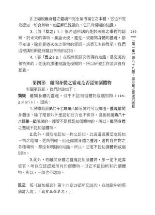 2. 正如脫離身體之靈魂不完全領悟獨立之本體，它也不完

全認知一切自然物;如正解己說過的，它只有模糊的知識。

        3.   (答「皮之 J 1.) 依希道所講的是對未來之事物的認      219
知。對未來的事物，無論天使，魔鬼，或離開身體的靈魂，都

不知道，除非是憑未來之事物的原因，或憑天主的啟示。我們                   第
這裡講的則是有關自然物的認知。                               集
        4. (答「皮之 J 2.) 在現世因研究而得的知識，是完美的       第
和特殊的;死後的那種知識是模糊的。所以研究工作並非沒有                   平
音墓。                                           九
心、叫
                                              題

                                              5個
         第四節     離開身體之靈魂是否認知個體物               分
                                              離
      有關第四節，我們討論如下:                           三

質提離開身體的靈魂，似乎不認知個體物或個別物(              s i n-   蠶
                                              的
gularia) 。因為:
                                              知
        1 .根據前面第七十七題第八節所說的可以知道，靈魂離開
身體後，除了理智外什麼認知能力也不保存。但按前面第八十

六題第一節所說的，理智不是為認知個體物的。所以，離開身體

之靈魂不認知個體物。

        2. 此外，個別地認知一物之認知，比普遍或廣泛地認知

一物之認知，更為明確。但是離開身體之靈魂，連對自然物之

各種類別，都沒有明確的知識。所以，它更不認知個體物或個

另iJ物。

        3. 此外，若離開身體之靈魂認知個體物，那一定不是靠

感官，所以它該認知所有的個體物。但它不認真日所有的個體

物。所以，一個也不認知。



反之      按《路加福音》第十六章 28 節所記述的，在地獄中的那

個富人說:         1"我有五個弟兄。」
 