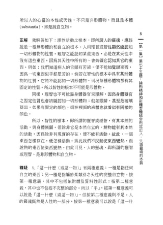所以人的心靈的本性或天性，不只是非形體物，而且是本體

(substantia) ，即是說自立物。
                                         5


正解    我解答如下:理性活動之根本，即所謂人的靈魂，應該
                                         一
                                         {
說是一種無形體的和自立的根本。人用理智或智性顯然能認知
                                         第
一切形體物的性質。理智之能認知某些東西，必是在其天性中              一
沒有這些東西。因為其天性中所有的，會妨礙它認知其它的東              集
西，例如:我們知道病人的舌頭有苦液，便不能知覺甜東西，              }
因為一切東西似乎都是苦的。倘若在智性的根本中具有某形體
                                         第
                                         七
物的性質，它將不能認知一切形體物，何況每種形體物都有其
                                         十
固定的性質。所以智性的根本不可能是形體物。                    五
      同樣，理智也不可能靠身體器官來理解，因為身體器官           題
之固定性質也會妨礙認知一切形體物;就如眼睛，甚至是玻璃
                                         ，
器血，如果有固定的顏色，倒在裡面的液體也就看似有同樣的
                                         論
                                         由
顏色。
                                         精
      所以，智性的根本，即所謂的靈智或理智，有其本然的           神
活動，與身體無關。但除非它是本然自立的，無物能有其本然              和
的活動，因為除非有現實的存在，便不能有活動。故此，一個              形
                                         體
東西怎樣存在，便怎樣活動。為此我們不說熱使東西變熱，而
                                         本
說熱的東西使東西變熱。由此可見，人的靈魂，即所謂的靈智
                                         體
或理智，是非形體物和自立物。                           結
                                         合
釋輝    1.   I 這一什麼(或這一物) J 有兩種意義:一種是指任何
                                         而
                                         成
自立的東西;另一種是指屬於1某類別之天性的完整自立物。按
                                         配
第一種意義，其中不包括依附體及質料性形式;按第二種意               人
義，其中也不包括不完整的部分。所以「手 J '按第一種意義可           先
以說是「這一什麼(或這一物) J '但按第二種意義則不是。人           請
的靈魂既然是人性的一部分，按第一種意義可以說是「這一什
                                         靈
                                         瓏
                                         的
                                         本
                                         質
 