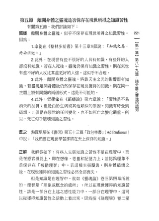 第五節離開身體之靈魂是否保存在現世所得之知識習性
     有關第五節，我們討論如下:

質疑    離開身體之靈魂，似乎不保存在現世所得之知識習性。                   221

因為:                                               [
                                                  第
      1. 宗徒在《格林多前書》第十三章 8 節說:    í 知識之恩，

終必消逝。 J                                          集

      2. 此外，在現世有些不很好的人具有知識，有些好的人                 第
卻沒有知識。若在人死後，靈魂仍保有知識之習性，則在來世                      ♀
                                                 九
有些不好的人反比某些更好的人強。這似乎不合理。                          題

      3. 此外，離開身體之靈魂，將靠天主之光的影響而有知                  為

識。若靈魂離開身體後仍然保存在現世獲得的知識，則在同一                      重
主體上將有同類的兩個形式。這是不可能的。                             之
                                                 靈
      4. 此外﹒哲學家在《範疇論》第六章說:       í 習性是不易         魂
                                                 的
消失的品質;但是由於生病或其他類似的原因，知識有時受到
                                                 知
破壞。」但是在現世的任何變化，也不如死亡之變化嚴重。所

以，死亡似乎破壞知識之習性。



反之    熱羅尼莫在《書信》第五十三篇「致包林書 J     (Ad Paulinum )
中說:   í 我們要在現世學習那將在天上保存的知識。」



正解    我解答如下:有些人主張知識之習性不是在理智中，而

是在感官機能上，即在想像、思量不日記憶力上;並認為理象不

是保存在「被動理智」中。若這種主張屬真，則身體破壞之

後，在現世獲得的知識之習性必然全部喪失。

      但是知識是在理智中，就如《靈魂論》卷三第四章所說

的，理智是「理象或概念的處所 J      ;所以在現世獲得的知識習
性，該是一部分在上述之感性能力中，一部分在理智中。這可

以從獲得知識習性之活動上看出來，因為按《倫理學》卷二第
 