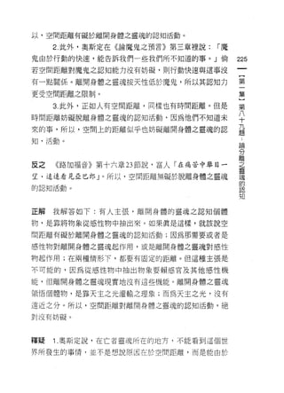 以，空間距離有礙於離開身體之靈魂的認知活動。

     2. 此外，奧斯定在《論魔鬼之預言》第三章裡說:   r魔

鬼由於行動的快速，能告訴我們一些我們所不知道的事。」倘          225
若空間距離對魔鬼之認知能力沒有妨礙，貝 IJ 行動快速與這事沒

有一點關係。離開身體之靈魂按天性低於魔鬼，所以其認知力          第

更受空間距離之限制。                           集
     3. 此外，正如人有空間距離，同樣也有時問距離。但是      第

時間距離妨礙脫離身體之靈魂的認知活動句因為他們不知道未          平
來的事，所以，空間上的距離似乎也妨礙離開身體之靈魂的認          益
知，活動。
                                     論

                                     分
                                     離
反之   《路加福音》第十六章 23 節說，富人「在痛苦中舉目-     2.
望，遠遠看見且已郎」。所以，空間距離無礙於脫離身體之靈魂         讀
                                     的
的認知活動。
                                     pl l!"l
                                     知


正解我解答如下:有人主張，離開身體的靈魂之認知個體

物，是靠將物象從感性物中抽出來。如果真是這樣，就該說空

問距離有礙於離開身體之靈魂的認知活動;因為那需要或者是

感性物對離開身體之靈魂起作用，或是離開身體之靈魂對感性

物起作用;在兩種情形下，都要有固定的距離。但這種主張是

不可能的，因為從感性物中抽出物象耍賴感官及其他感性機

能， {旦離開身體之靈魂現實地沒有這些機能。離開身體之靈魂

領悟個體物，是靠天主之光灌輸之理象;而為天主之光，沒有

遠近之分。所以，空間距離對離開身體之靈魂的認知活動，絕

對沒有妨礙。



釋疑   1 .奧斯定說，在亡者靈魂所在的地方，不能看到這個世
界所發生的事情，並不是想說原因在於空間距離，而是能由於
 