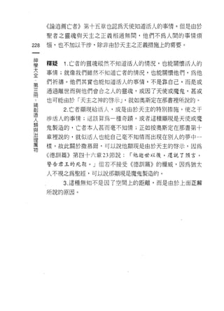 《論追薦亡者》第十五章也認為天使知道活人的事情。但是由於

      聖者之靈魂與天主之正義相通無間，他們不為人間的事情煩

228   惱，也不加以干涉，除非由於天主之正義措施上的需要。
 一
 神
 學    釋疑   1 亡者的靈魂縱然不知道活人的情況，也能關懷活人的

 大    事情;就像我們雖然不知道亡者的情況，也能關懷他們，為他

 全    們祈禱。他們其實也能知道活人的事情，不是靠自己，而是或
 ﹒    通過離世而與他們會合之人的靈魂，或因了天使或魔鬼，甚或
 第
 三    也可能由於「天主之神的啟示 J '就如奧斯定在那書裡所說的。

 冊         2. 亡者顯現給活人，或是由於天主的特別措施，使之干

 論    涉活人的事情;這該算為可重奇蹟。或者這種顯現是天使或魔

 創    鬼製造的，亡者本人甚而毫不知情;正如按奧斯定在那書第十
 造
      章裡說的，就似活人也能自己毫不知情而出現在別人的夢中一
 人
 類    樣。故此關於 1散慕爾，可以說他顯現是由於天主的啟示，因為

 與    《穗司 11 篇》第四十六章 23 節說:   í 他逝世以後，還說了預言，
 治    警告君玉的死期。」但若不接受《德訓篇》的權威，因為猶太
 理    人不視之為聖經，可以說那顯現是魔鬼製造的。
 萬
 物         3. 這種無知不是因了空間上的距離，而是由於上面正解

      所說的原因。
 