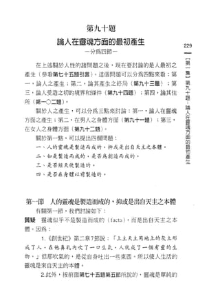 第   九   十   題
                           瑰   方   面   的
           。   人   在   暐   ，   嗎   凹   研    目   4
                                                J
                                                        nu 生
                                                         產
           冊
                       揖   /                一
                                                句
                                                    a



                                                                      229
                       戶                    眼
                                            ­
  在上述關於人性的諸問題之後，現在要討論的是人最初之                                           空
產生(參看第七十五題引言)。這個問題可以分為四點來看:第                                          呈
一，論人之產生;第二，論其產生之終局(第九十三題);第                                           第
三，論人受造之初的境界和條件(第九十四題)                                       ;第四，論其住   十
                                                                      題
所(第一0二題)。

  關於人之產生，可以分為三點來討論:第一，論人在靈魂                                           要
方面之產生;第二，在男人之身體方面(第九十一題) ;第三，                                         臺
                                                                      E鬼
在女人之身體方面(第九十二題)。
                                                                      方
  關於第一點，可以提出四個問題:                                                     面
                                                                      的
  一、人的靈魂是製造而成的，抑或是出白天主之本體。                                            最
                                                                      初
  二、如是製造而成的，是否為創造而成的。                                                 產
                                                                      生
  三、是否經天使製造的。

  四、是否在身體以前製造的。




第一節     人的靈魂是製造而成的，抑或是出白天主之本體
  有關第一節，我們討論如下:

質疑靈魂似乎不是製造而成的(                         facta) ，而是出白天主之本
體。因為:

   î.   ((創世紀》第二章 7 節說:                    r 上主天主用地上的灰土形

成了人，在他鼻孔內吹了一口生氣，人就成了一個有靈的生
物。」但那吹氣的，是從自身吐出一些東西。所以使人生活的

靈魂是來自天主的本體。

   2. 此外，按前面第七十五題第五節所說的，靈魂是單純的
 