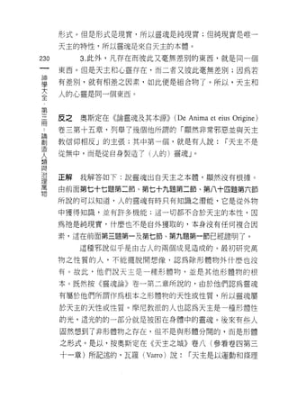 形式。但是形式是現實，所以靈魂是純現實;但純現實是唯一

      天主的特性，所以靈魂是來白天主的本體。

230        3. 此外，凡存在而彼此又毫無差別的東西，就是同一個
 一
      東西。但是天主和心靈存在，而二者又彼此毫無差別;因為若
 神
 學    有差別，就有相差之因素，如此便是組合物了。所以，天主和

 大    人的心靈是同一個東西。
 全
 ﹒
      反之   奧斯定在《論靈魂及其本源))   (De Anima et eius Origine)
 第
 三    卷三第十五章，列舉了幾個他所謂的「顯然非常邪惡並與天主
 而    教信仰相反」的主張;其中第一個，就是有人說:               í 天主不是
 論    從無中，而是從自身製造了(人的)靈魂」。
 創
 造
 人    正解   我解答如下:說靈魂出白天主之本體，顯然沒有根據。

 類    由前面第七十七題第二節、第七十九題第二節、第八十四題第六節
 與    所說的可以知道，人的靈魂有時只有知識之潛能，它是從外物
 治    中獲得知識，並有許多機能:這一切都不合於天主的本性，因
 理
 萬    為祂是純現實，什麼也不是自外獲取的，本身沒有任何複合因

 物    素，這在前面第三題第一及第七節、第九題第一節已經證明了。

           這種邪說似乎是由古人的兩個成見造成的。最初研究萬

      物之性質的人，不能擺脫開想像，認為除形體物外什麼也沒

      有。故此，他們說天主是一種形體物，並是其他形體物的根

      本。既然按《靈魂論》卷一第二章所說的，由於他們認為靈魂

      有屬於他們所謂作為根本之形體物的天性或性質，所以靈魂屬

      於天主的天性或性質。摩尼教派的人也認為天主是一種形體性
      的光，這光的的一部分就是被困在身體中的靈魂。後來有些人

      固然想到了非形體物之存在，但不是與形體分闊的，而是形體

      之形式。是以，按奧斯定在《天主之城》卷八(參看卷四第三
      十一章)所記述的，瓦羅 (Varro) 說:    í 天主是以運動和條理
 