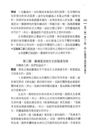 釋疑    1 .在靈魂內，它的單純本質就似質料因素，它分得的存
在即是它的形式因素;這存在與靈魂之本質必然是一起存在

的，因為存在本來是跟隨本質的。如果按某些人的主張，說靈
                                             m
魂是由一種精神性的質料構成的，問題仍是一樣。因為那種質
                                         一
                                         {
料沒有針對別的形式之潛能，就如天體之質料，否則靈魂就是
                                         第
有朽的了。所以，靈魂絕對不能是由原有之質料形成的。                一
      2. 所謂從質料之潛能中引出現實，無非就是原來在潛能         集
狀態的東西變成現實。但是，由於靈魂之存在不繫於形體質
                                         }
料，而是自立存在的，並超出形體質料之能力，這在前面第七
                                         第
                                         九
十五題第二節已經說過，所以不是從質料之潛能中引出來的。
                                         十
      3. 如正解己說過的，靈魂與其他形式之情形不同。           題
                                         論
       第三節靈魂是否由天主直接產生的                   人
     有關第三節，我們討論如下:
                                         在
                                         靈
質疑理性之魂或靈魂似乎不是白天主直接產生的，而是經由               魂
天使產生的。因為:                                方
      1 .在精神物之間比在形體物之間的等序周密。但是，按         面
狄奧尼修在《神名論》第四章所說的，低級形體物是由高級形
                                         的
                                         最
體物產生的。所以，低級的精神體或靈魂，是由高級之精神體
                                         初
或天使產生的。                                  產
      2. 此外，萬物的目的與其根本互相呼應，因為天主是萬         生
物之根本和目的。所以，萬物之出自根本與萬物之歸向目的也

互相呼應。但是狄奧尼修在《教會階級論》第五章說:         [""低級

者是經由高級者歸返」。所以，低級物是經高級物而產生和存

在，即靈魂是經天使而產生和存在。

      3. 此外，按《氣象論》卷凹第三章所說的，   [""完美者乃
是那能產生與自己相似的東西者」。但是，精神性本體遠比形體

物完美。既然形體物產生與自己同穎而相似的東西，天使更該
 