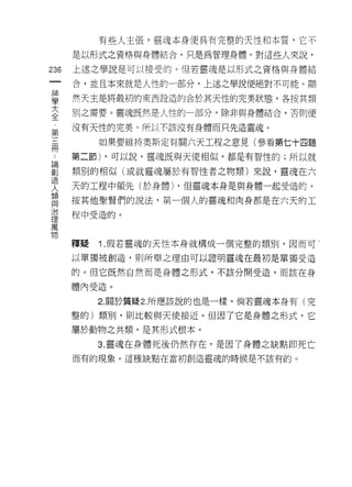 有些人主張，靈魂本身便具有完整的天性和本質，它不
         是以形式之資格與身體結合，只是為管理身體。對這些人來說，

236      上述之學說是可以接受的。但若靈魂是以形式之資格與身體結

         合，並且本來就是人性的一部分，上述之學說便絕對不可能。顯

當        然天主是將最初的東西設造的合於其天性的完美狀態，各按其額
2        別之需要。靈魂既然是人性的一部分，除非與身體結合，否則便
第        沒有天性的完美。所以不該沒有身體而只先造靈魂。

 開            如果要維持奧斯定有關六天工程之意見(參看第七十四題

     4   第二節) ，可以說，靈魂既與天使相似，都是有智性的;所以就

罰        類別的相似(或就靈魂屬於有智性者之物類)來說，靈魂在六
         天的工程中領先(於身體) ，但靈魂本身是與身體一起受造的。
人        按其他聖賢們的說法，第一個人的靈魂和肉身都是在六天的工
與
         程中受造的。
理
萬

物
         釋疑   1 .假若靈魂的天性本身就構成一個完整的類別，因而可       g

         以單獨被創造，買 IJ 所舉之理由可以證明靈魂在最初是單獨受造

         的。但它既然自然而是身體之形式，不該分開受造，而該在身

         體內受造。

              2. 關於質疑 2. 所應該說的也是一樣。倘若靈魂本身有(完

         整的)類別，則比較與天使接近。但因了它是身體之形式，它
         屬於動物之共類，是其形式根本。

              3. 靈魂在身體死後仍然存在，是因了身體之缺點即死亡
         而有的現象。這種缺點在當初創造靈魂的時候是不該有的。
 