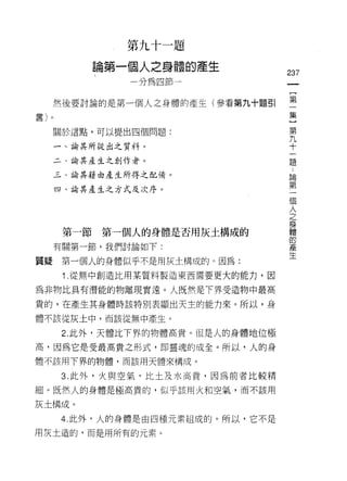 第九十一題

                     論第一個人之身體的產生
                                            237
                         分為四節一


              然後要討論的是第一個人之身體的產生(參看第九十題引     第
                                                 集
至ê"
E司/
         n                                      }
                                                 第
              關於這點，可以提出四個問題:                     九
                                                 十
              一、論其所從出之質料。                        一
                                                 題
              二、論其產生之創作者。

              三、論其藉由產生所得之配備。                 論
                                             第
              四、論其產生之方式及次序。                  一
                                             個
                                             人
                                             之
                                             身
                                             體
               第一節   第一個人的身體是否用灰土構成的         的
                                             產
              有關第一節，我們討論如下:                  生
質疑             第一個人的身體似乎不是用灰土構成的。因為:
               1 .從無中創造比用某質料製造東西需要更大的能力，因
為非物比具有潛能的物離現實遠。人既然是下界受造物中最高
貴的，在產生其身體時該特別表顯出天主的能力來。所以，身

體不該從灰土中，而該從無中產生。

               2. 此外，天體比下界的物體高貴。但是人的身體地位極

高，因為它是受最高貴之形式， t! D 靈魂的成全。所以，人的身
體不該用下界的物體，而該用天體來構成。

              3. 此外，火與空氣，比土及水高貴，因為前者比較精

細。既然人的身體是極高貴的，似乎該用火和空氣，而不該用

灰土構成。

              4. 此外，人的身體是由四種元素組成的。所以，它不是
用灰土造的，而是用所有的元素。
 