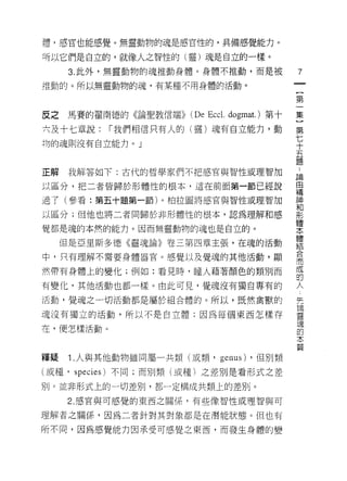 諱，感官也能感覺。無靈動物的魂是感官性的，真備感覺能力。

巧以它們是自立的，就像人之智性的(靈)魂是自立的一樣。
      3. 此外，無靈動物的魂推動身體。身體不推動，而是被                7
推動的。所以無靈動物的魂，有某種不用身體的活動。
                                                一
                                                {
                                                第
反之   馬賽的翟南德的《論聖教信端))   (De Eccl.   dogmat.)第十   一
六及十七章說:    ["我們相信只有人的(靈)魂有自立能力，動                集
均的魂則沒有自立能力。」                                    }
                                                第
                                                七
                                                ..
                                                論
正解    我解答如下:古代的哲學家們不把感官與智性或理智加
                                                十由
以區分，把二者皆歸於形體性的根本，這在前面第一節已經說                     五精
                                                神
過了(參看:第五十題第一節)。柏拉圖將感官與智性或理智加                    題和
以區分;但他也將二者同歸於非形體性的根本，認為理解和感
                                                形
                                                體
覺都是魂的本然的能力。因而無靈動物的魂也是自立的。                       本
                                                體
     但是亞里斯多德《靈魂論》卷三第四章主張，在魂的活動                  結
                                                合
中，只有理解不需要身體器官。感覺以及覺魂的其他活動，顯                     而
                                                成
然帶有身體上的變化;例如:看見時，瞳人藉著顏色的類別而                     的
                                                人
有變化，其他活動也都一樣。由此可見，覺魂沒有獨自專有的
                                                突
活動，覺魂之一切活動都是屬於組合體的。所以，既然禽獸的                     請
                                                靈
魂沒有獨立的活動，所以不是自立體;因為每個東西怎樣存                      理
                                                的
在，便怎樣活動。                                        本
                                                質

釋疑    1.人與其他動物雖同屬一共類(或類， genus)        ，但別類

(或種， species) 不同;而別類(或種)之差別是看形式之差

別。並非形式上的一切差別，都一定構成共類上的差別。
     2. 感官與可感覺的東西之關係，有些像智性或理智與可

理解者之關{系，因為二者針對其對象都是在潛能狀態。但也有

所不同，因為感覺能力因承受可感覺之東西，而發生身體的變
 