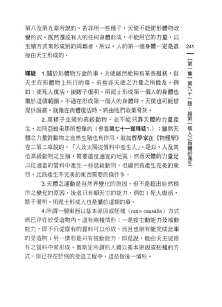 第八及第九章所說的，若非用一些種子，天使不能使形體物改

變形式。既然還沒有人的任何身體形成，不能用它的力量，以

生殖方式來形成別的同類者，所以，人的第一個身體一定是直                 241
接由天主形成的。
                                             {
                                             第

釋疑   '1   .關於形體物方面的事，天使雖然能夠有某些服務，但          集

天主在形體物上所行的事，有些非天使之力量之所能及，例                  第
如:使死人復活，使瞎子復明。用泥土形成第一個人的身體也                 平
屬於這個範圈。不過在形成第一個人的身體時，天使也可能曾                 量

提供服務，就像在肉體復活時，將由他們收集骨灰。
                                            區間
     2. 用精子生殖的高級動物，並不能只靠天體的力量產              第

生，如同亞維采那所想像的(參看第七十一題釋疑'1.        ) ;雖然天     個

體之力量對動物之自然生殖也有作用，就如哲學家在《物理學》                之
                                            身
卷二第二章說的，      r 人及太陽從質料中產生人」。是以，人及其         體
                                            的
他高級動物之生殖，需要溫度適宜的地區;然而天體的力量足                 產

以從適當的質料中產生一些低級動物， {旦顯然為產生完美的東               生

西，比為產生不完美的東西需要的條件多。

     3. 天體之運動是自然界變化的原因，但不是超出自然秩

序之變化的原因，後者只有賴天主的能力，例如:死人復活，

瞎子復明。用泥土形成人也是屬於這類的事。
     4. 所謂一個東西以基本原因或胚種 (mtio causalis) 方式

原已存在於受造物內，這有兩種情形:一是按主動能力及被動

能力，即不只從原有的質料可以形成，而且也原有能完成此事

的受造物;男一情形是只有被動能力，即是說，能由天主從原

有之質料中來形成。奧斯定所謂的人體以基本原因或胚種的方

式，原己存在於別的受造工程中，這是指後一情形。
 