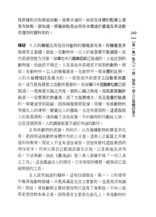 為那種形式和那些活動，是最合適的。倘若在身體的配備上發

見有缺點，該知道，那種缺點是由為使身體適於靈魂及其活動

而選用的質料來的。                         243



釋疑   1.人的觸覺比其他任何時物的觸覺都完美，而觸覺是其    第

他感官之基礎;故此，在動物中，以人的氣質最平衡調諧。在       集

內部感官能力方面，如第七十八題第四節己說過的?人也比別的      第
                                  九
動物強。但由於不得已，人在某些外部感宮不如別的動物，例       十
如:在動物中，以人的嗅覺最差。在動物中，按身體的比例，       題

人的大腦體積該是最大的:一是為使內部感官之活動更為靈         為

活，這乃是為理智之活動所需要的，前面第八十四題第七節已經      第

說過;一是為使大腦之冷度，調節心臟之熱度，因為要使軀幹       個

挺直，一定需要的熱量高。因了大腦體積大，而且是屬於陰濕       泣

的，嗅覺遂受到阻礙，因為嗅覺需要乾燥。同樣，有些動物的       是
                                  的
視覺比人的清明，聽覺比人的靈敏，也是有原因的。這是因為       產
                                  牛
人的氣質調和，遂妨礙了這些知覺。有的動物的行動比人快，

也是這個原因，人的調諧氣質不適於快速的動作。

     2. 有些動物的武器，角和爪，以及掩護動物的厚皮羽毛
等，都說明這些動物身體中含的土分重;這與人之氣質之平衡

溫和相衡突，因此人不宜有這些東西。但他有替代這些東西的

理性和手，可用以為自己配備武器及衣服，以及其他生活用

品，方法無窮。故此《靈魂論》卷三第八章稱手為「一切工具

之工具 J 0 這也最適合人的理性，它有無限的構想，能為自己設

備無限的工具。

     3. 人該有挺直的軀幹，這有四個理由。第一，人的感官

不像其他動物那樣，只是為滿足生活之需要的，也是為求知識

的。因此，其他動物之喜好感性物只是為了食與色，只有人能
喜愛感性物本身之美。因為感官主要都在面孔上，其他動物的
 