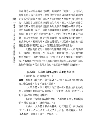 面孔朝地，好似是為尋找食物，以照顧自己的生計;人的面孔
       是豎直的，為了用感宮，特別用感官中最精細和能分辨東西的

244    許多區別的眼睛，自由認真日各方面的東西，無論天上的或地上

       的，為能從各方面採集智愷層次的真理。第二，為使內部感官

車      便於活動，因而把完成這些活動的大腦放在身體的最高部分，
至      使它不受鷗IJ 0 第三，倘若人的身體也是平仲的，便要用手當
       前腳。如此手便不能做別的事了。第四，若人的身體是平伸
第
闊      的，並以手當前腳，便要用嘴取食物。如此就要像別的動物，

 也     有長形的嘴，粗硬的唇，舌頭也是硬的，以免受外物傷害。這
昌間
高1     種配置絕對妨礙講話能力，而講話是理性的專有活動。
1旦
          人體雖是挺直的，與植物的距離卻非常大。人的高級部
人      分，即頭部，是朝向上界，低級部分是朝向下界，所以與宇宙
血Z
~L>.
J口
       配合得最好。植物的高級部分則朝向下界(因為根子相當於
理
萬
       嘴) ，低級部分則朝向上界;禽獸的體態則居於二者之間。因為
物
       動物的高級部分是為取用食物的，低級部分是為排泄廢物的。



           第四節    聖經描述的人體之產生是否合理
         有關第四節，我們討論如下:

       質疑聖經上《創世紀》第一章 26""'-'27 節、第二章 7 節所記述

       的人體之產生，似乎不合理。因為:

           1 .人的身體，像六天的其他工程一樣，都是由天主完成
       的。但是關於其他的工程那裡說:        I 天主說，要有，就有了。」

       所以造人的時候也該這樣說。

           2. 此外，按前面第二節所說的，人的身體是由天主直接造

       的。所以不該說:   I 讓我們造人。」

           3. 此外，人身體之形式是靈魂，也就是生氣。所以在說
       了「上主天主用地上的灰土形成了人」之後，不該再說:          I在

       他鼻孔內(或臉上)吹了一口生氛。」
 