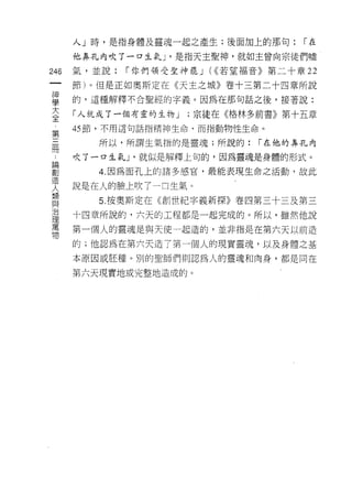 人」時，是指身體及靈魂一起之產生;後面加上的那句:        r在

      他鼻孔內吹了一口生氣 J '是指天主聖神，就如主曾向宗徒們噓

246   氣，並說:   1"你們領受聖神罷 J (<<若望福音》第二十章 22

      節)。但是正如奧斯定在《天主之城》卷十三第二十四章所說
書     的，這種解釋不合聖經的字義。因為在那句話之後，接著說:
大     「人就成了一個有靈的生物 J   ;宗徒在《格林多前書》第十五章
全
窮     的節，不用這句話指精神生命，而指動物性生命。

         所以，所謂生氣指的是靈魂;所說的:      1"在他的鼻孔內
冊
      吹了一口生氣 J '就似是解釋上旬的，因為靈魂是身體的形式。

前        4 因為面孔上的諸多感官，最能表現生命之活動，故此
      說是在人的臉上吹了一口生氣。
人
主頁
旦旦       5. 按奧斯定在《創世紀字義新探》卷四第三十三及第三
/口
      十四章所說的，六天的工程都是一起完成的。所以，雖然他說
1里
萬
      第一個人的靈魂是與天使一起造的，並非指是在第六天以前造
物
      的;他認為在第六天造了第一個人的現實靈魂，以及身體之基
      本原因或胚種。別的聖師們則認為人的靈現和肉身，都是同在

      第六天現實地或完整地造成的。
 