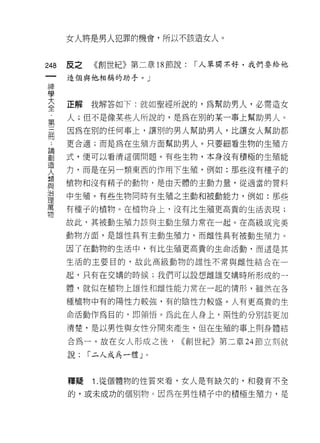 女人將是男人犯罪的機會，所以不該造女人。



248   反之   《創世紀》第二章 18 節說:   I 人單獨不好，我們要給他

      造個與他4日稱的助手。」
神
警

否     正解我解答如下:就如聖經所說的，為幫助男人，必需造女
第     人;但不是像某些人所說的，是為在別的某一事上幫助男人。
用     因為在別的任何事上，讓別的男人幫助男人，比讓女人幫助都
      更合適;而是為在生殖方面幫助男人。只要細看生物的生殖方

罰     式，便可以看清這個問題。有些生物，本身沒有積極的生殖能
突     力，而是在另一類東西的作用下生殖，例如:那些沒有種子的
單     植物和沒有精子的動物，是由天體的主動力量，從適當的質料
這     中生殖。有些生物同時有生殖之主動和被動能力，例如:那些
萬     有種子的植物。在植物身上，沒有比生殖更高貴的生活表現;
物
      故此，其被動生殖力該與主動生殖力常在一起。在高級或完美

      動物方面，是雄性具有主動生殖力，而雌性具有被動生殖力。

      因了在動物的生活中，有比生殖更高貴的生命活動，而這是其

      生活的主要目的，故此高級動物的雄性不常與雌性結合在一

      起，只有在交構的時候;我們可以設想雌雄交捕時所形成的一

      體，就似在植物上雄性和雌性能力常在一起的情形，雖然在各

      種植物中有的陽性力較強，有的陰性 17 較盛。人有更高貴的生

      命活動作為目的， tlP 領 i宮。為此在人身上，兩性的分別該更加

      清楚，是以男性與女性分開來產生，但在生殖的事上則身體結

      合為一。故在女人形成之後，      ((創世紀》第二章 24 節立刻就

      說:   I 二人成為一體」。


      釋疑   1 .從個體物的性質爽看，女人是有缺欠的，和發育不全
      的，或未成功的個別物。因為在男性精子中的積極生殖力，是
 