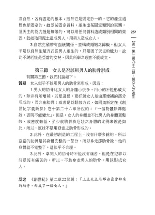 或自然，各有固定的根本;既然它是固定於一的，它的產生過

程也是固定的。故從某固定質料，產生出某固定類別的東西。

但天主的能力既是無限的，可以用任何質料造成類別相同的東             251
西，就如祂用泥土造成男人，用男人造成女人。
      3. 自然生殖帶有血統關係，並構成婚姻之障礙。但女人        第

不是以自然生殖方式從男人產生的，只是因了天主的能力，故             集

此不說厄娃是亞當的女兒。因此所舉之理由不能成立。                第
                                        九
                                        十
       第三節女人是否該用男人的肋骨形成                 題

     有關第三節，我們討論如下:
                                        已開
質矩    女人似乎不該用男人的肋骨來形成。因為:               女

      1 .男人的肋骨比女人的身體小很多。用小的不能形成大        人
                                        之
的，除非有所增補。若是這樣，更好說女人是由那增捕的部分             至

形成的，而非由肋骨;或者是以鬆散方式，如同奧斯定在《會IJ

世紀字義新探》卷十第二十六章所說的:          r 一個物體除非鬆
散，否則不能變大」。但是，女人的身體並不比男人的身體更鬆

散，或密度較低，至少就肋骨與厄娃之身體的比例來說是如

此。所以，厄娃不是用亞當之肋骨形成的。

      2 此外，在最初創造的工程上，沒有什麼多餘的。所以

亞當的肋骨是其身體完整的一部分。所以拿走那肋骨後，他的

身體就不完整了。這似乎不合理。

      3. 此外，拿開人的肋骨時不能沒有痛苦。但是在犯罪以

前是沒有痛苦的。所以，不該拿走男人的肋骨，用以形成女

人。

反之    《創世紀》第二章 22 節說:   r 上主天主用那由亞當取來

的肋骨，形成了一個女人。」
 
