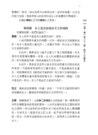 整體的一部分﹒但以自然方式排泄出來，並伴有快感。以天主

的能力來說，更該用男火的肋骨形成女人的身體而不帶痛苦。

      3. 據此釋疑 2. 己可知質疑 3. 之答案。                 253



        第四節女人是否直接由天主形成的                        第
     有關第四節，我們討論如l'      :                      集

質疑    女人似乎不是由天主直接形成的。因為:                       另

      1 由同類者所產生的個體，沒有一個是由天主直接形成                平
的。但女人是從男人產生的，二者屬於同類。所以女人不是由                    矗
天主直接形成的。
                                               自問


      2. 此外，奧斯定在(論天主聖三》卷三第四章說，天主               牢
是用天使管理形體物。但是，女人的身體是由形體質料形成                     之

的，所以是經由天使，而非直接由天主形成的。                          主

      3. 此外，那些在受造界以基本原因或胚種方式原先存在
的東西，乃是因某受造物之力量而產生，不是直接由天主產

生。但按奧斯定在《創世紀字義新探》卷九第十五章所說的，
女人之身體是以基本原因或胚種方式，在最初的(創造)工程

中產生的。所以，女人不是由天主直接形成的。


反之    奧斯定在那書裡(同處)卻說:             í 只有天主能用肋骨形

成或構成女人，整個自然界都是因天主而得存在。」



正解    我解答如下:上面第二節釋疑 2. 已經說過，每一類東西的

自然生殖都是出於固定的質料。人自然生殖所從出之質料是男
女之精卵，所以從別的任何質料也不能自然地生出人類個體

來。只有天主，既是天性之訂立者，能不按自然程序產生東

西。所以，只有天主能用泥土形成男人，及用男人之肋骨形成

女人。
 