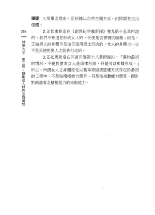 釋疑    1 .所舉之理由，是根據以自然生殖方式，由同類者生出
      個體。

254         2. 正如奧斯定在《創世紀字義新探》卷九第十五章所說
 一    的，我們不知道在形成女人時，天使是否曾提供服務;但是，
 神
 學    正如男人的身體不是由天使用泥土形成的，女人的身體也一定

 大    不是天使用男人之肋骨形成的。
 全          3. 正如奧斯定在同書問卷第十八章所說的:   í 萬物最初
 ﹒    的情形，不絕對要求女人是那樣形成，只是可以那樣形成)         J
 第
 三    所以，所謂女人之身體原先以基本原因或胚種方式存在於最初

 冊    的工程中，不是按積極能力而言，只是按被動能力而言，即針

 ﹒    對創造者之積極能力的被動能力。
 論
 創
 造
 人
 類
 與
 治
 理
 萬
 物
 