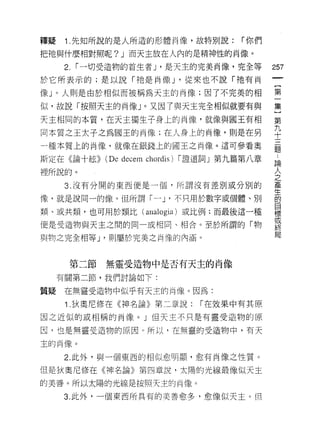 釋疑    1 .先知所說的是人所造的形體肖像，故特別說:             r 你們

把祂與什麼相對照呢 ?J 而天主放在人內的是精神性的肖像。

      2. r 一切受造物的首生者 J '是天主的完美肖像，完全等             257
於它所表示的;是以說「祂是肖像 J '從來也不說 r :t也有肖

像 J 0 人則是由於相似而被稱為天主的肖像;因了不完美的相                   第
似，故說「按照天主的肖像」。又因了與天主完全相似就要有與                     集

天主相同的本質，在天主獨生子身上的肖像，就像與閻王有相                      第
同本質之王太子之為國王的肖像;在人身上的肖像，則是在男                      平
一種本質上的尚像，就像在銀錢上的國王之肖像。這可參看奧                      是

斯定在《論十絃))   (De decem chordis)   r 證道詞」第九篇第八章    請

裡所說的。                                            人
                                                 之
      3. 沒有分開的東西便是一個，所謂沒有差別或分別的                  產
                                                 生
像，就是說同一的像。但所謂 r ~ J' 不只用於數字或個體、另 1]              的
                                                 目
類、或共類，也可用於類比(         allalo gia )或比例:而最後這一種     標
                                                 或
便是受造物與天主之間的同一或相同、相合。至於所謂的「物
                                                 終
                                                 局
與物之完全相等 J '貝 1] 屬於完美之南像的內涵。



      第二節   無靈受造物中是否有天主的肖像
     有關第二節，我們討論如下:

質疑    在無靈受造物中似乎有天主的肖像。因為:

      1 .狄奧尼修在《神名論》第二章說:            r 在效果中有其原

因之近似的或相稱的尚像。」但天主不只是有靈受造物的原

因，也是無靈受造物的原因。所以，在無靈的受造物中，有天

主的肖像。

      2. 此外，與一個東西的相似愈明顯，愈有肖像之性質。

但是狄奧尼修在《神名論》第四章說，太陽的光線最像似天主

的美善。所以太陽的光線是按照天主的再像。

     3. 此外，一個東西所具有的美善愈多，愈像似天主。但
 