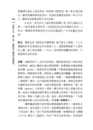 是整個宇宙比人更為美善，因為按《創世紀》第一章 31 節的說
      法，雖然每種東西都是好的，但論到全體卻說很好。所以不只

258   人，整個宇宙都是按照天主的肖像。
 一         4. 此外，波其武在《論哲學的慰藉》卷三第九章論天主
 神
 學    說:   r 祂以理智支撐世界，並按相似自己的肖像使之形成 o J

 大    所以，整個世界都是按照天主的肖像造的，不只有靈的受造

 全    物。
 ﹒
 第
 三    皮之   奧斯定在《創世紀字義新探》卷六第十二章說:       r 人之
 闊    優越在於天主是按自己的肖像造了人，這是因為祂給了人智性
 論    的心靈，使人高於禽獸。」所以，沒有智性或靈性的東西，不
 創    是按照天主的肖像。
 造
 人
 類    正解   我解答如下:並非任何相似，縱然是來自另一物並為表
 與    示該物的，都足以構成肖像之理或性質。如果相似只是按照類
 治    或共類 (genus) ，或是共同之依附體，不能因此便說某東西是
 理
 萬    按照另一個東西的肖像;因為從人身體生出的懦蟲，雖然按共

 物    類與人相似，但不能說是人的肖像。同樣，一個東西變得像另

      一個東西一樣白，也不能說前者是後者之肖像，因為白色是許

      多種東西共有的依附體。肖像之理或性質，需要具有「種」或

      別類 (species) 上的相似，例如:國王的兒子身上有國玉的肖
      像;或至少有種或別類所專有之依附體上的相似，特別是在形

      狀方面，例如:在鍋上的人像。故此，希拉利特別說:         r 肖像

      是在種或別類上沒有差別的像 J (參看第一節質疑 3. )。

           顯然種或別類方面的相似要看最後的差別。一個東西之

      相似天主，首先是因了它存在，這是最普通的相似;其次是因
      了有生命;第三，因了有認知或領悟活動。按奧斯定在《雜題

      八十三》第五十二題說的，後者「與天主非常近似，在受造物
 