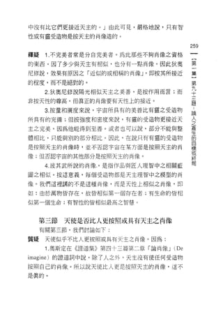 中沒有比它們更接近天主的。」由此可見，嚴格地說，只有智

性或有靈受造物是按天主的肖像造的。

                                         259
釋疑    1 .不完美者常是分自完美者。為此那些不夠肖像之資格
的東西，因了多少與天主有相似，也分有一點肖像。因此狄奧              第

尼修說，效果有原因之「近似的或相稱的肖像 J '即按其所接近           集
的程度，而不是絕對的。                              第
                                         九
      2. 狄奧尼修說陽光相似天主之美善，是按作用而言;而         可-




非按天性的尊高，但真正的肖像要有天性上的接近。                  題

      3. 按量和廣度來說，宇宙所具有的美善比有靈之受造物         論

所具有的完備;但按強度和密度來說，有靈的受造物更接近天              全
主之完美，因為他能得到至善。或者也可以說，部分不能與整              產
                                         生
體相比，只能與別的部分相比。因此，在說只有有靈的受造物              的
                                         目
是按照天主的肖像時，並不否認宇宙在某方面是按照天主的肖              標
                                         或
像;但否認宇宙的其他部分是按照天主的肖像。
                                         終
                                         胃
      4. 波其武所說的肖像，是指作品與匠人理智中之相關藍

圖之相似。按這意義，每個受造物都是天主理智中之模型的肖

像。我們這裡講的不是這種肖像，而是天性上相似之肖像，即

如:由於萬物皆存在，故皆相似第一個存在者;有生命的皆相

似第一個生命;有智性的皆相似最高之智慧。




     第三節   天使是否比人更按照或具有天主之肖像
     有關第三節，我們討論如下:

質疑    天使似乎不比人更按照或具有天主之肖像。因為:
      1. 奧斯定在《證道集》第四十三篇第二章「論肖像 J   (De
imagine) 的證道詞中說，除了人之外，天主沒有使任何受造物

按照自己的肖像。所以說天使比人更是按照天主的肖像，這不

是真的。
 