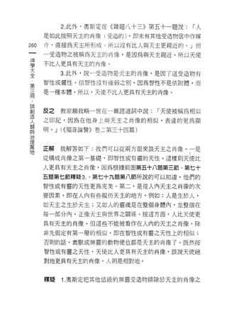2. 此外，奧斯定在《雜題八十三》第五十一題說:   r人
      是如此按照天主的肖像(受造的) ，即未有其他受造物居中作媒

260   介，直接為天主所形成。所以沒有比人與天主更親近的。」但
 一
      一受造物之被稱為天主的肖像，是因為與天主親近。所以天使
 神
 學    不比人更具有天主的商像。

 大         3. 此外，說一受造物是天主的肖像，是因了這受造物有
 全    智性或靈性。但智性沒有強弱之別，因為智性不是依附體，而
 第    是一種本體。所以，天便不比人更具有天主的肖像。
 三
 冊
 ﹒    反之   教宗額我略一世在一篇證道詞中說:   r 天使被稱為相似
 論    之印記，因為在他身上與天主之肖像的相似，表達的更為顯
 創
      明。 J U( 福音論贊》卷二第三十四篇)
 造
 人
 類    正解   我解答如下:我們可以從兩方面來談天主之肖像。一是
 與    從構成尚像之第一基礎，即智性或有靈的天性。這樣則天使比
 治
      人更具有天主之肖像，因為根據前面第五十八題第三節、第七十
 理
 萬    五題第七節釋疑 3. 、第七十九題第八節所說的可以知道，他們的

 物    智性或有靈的天性更為完美。第二，是從人內天主之肖像的次

      要因素，即在人內有些擬仿天主的地方，例如'.人是生於人，
      如天主之生於天主;又如人的靈魂是在整個身體內，並整個在

      每一部分內，正像天主與世界之關係。按這方面，人比天使更

      具有天主的肖像。但這些不能被看作在人內的天主之肖像，除

      非先假定有第一層的相似，即在智'l"ì 或有靈之天性上的相似;

      否則的話，禽獸或無靈的動物便也都是天主的肖像了。既然按

      智性或有靈之天性司天使比人更具有天主的肖像，該說天使絕

      對地更真有天主的肖像，人則是相對地。



      釋疑   1 .奧斯定把其他低級的無靈受造物排除於天主的肖像之
 