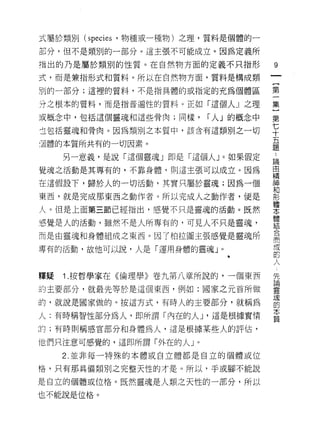 式屬於類另 1]   (species   '物種或一種物)之理，質料是個體的一

部分，但不是類別的一部分。這主張不可能成立。因為定義所

指出的乃是屬於類別的性質。在自然物方面的定義不只指形                     9
式，而是兼指形式和質料。所以在自然物方面，質料是構成類
                                               一
                                               {
別的一部分;這裡的質料，不是指具體的或指定的充為個體區
                                               第
分之根本的質料，而是指普遍性的質料。正如「這個人 J 之理                  一
或概念中，包括這個靈魂和這些骨肉;同樣，                í 人」的概念中   集
主包括靈魂和骨肉。因為類別之本質中，該含有這類別之一切                    }
酒體的本質所共有的一切因素。
                                               第
                                               七
                                               ..
     另一意義，是說「這個靈魂」即是「這個人」。如果假定                 十 論自
覺魂之活動是其專有的，不靠身體，買 1] 這主張可以成立。因為                五精
在這假設下，歸於人的一切活動，其實只屬於靈魂;因為一個                    題 神和
                                                   形
東西，就是完成那東西之動作者。所以完成人之動作者，便是
                                                   體
人。但是上面第三節已經指出，感覺不只是靈魂的活動。既然                        本
                                                   體
，直覺是人的活動，雖然不是人所專有的，可見人不只是靈魂，                       結
                                                   合
而是白靈魂和身體組成之東西。因了柏拉圖主張感覺是靈魂所                        而
                                                   成
專有的活動，故他可以說，人是「運用身體的靈魂」。                           的
                                                   人
                                                   先
                                                   論
釋疑   1 .按哲學家在《倫理學》卷九第八章所說的，一個東西                    靈
的主要部分，就最先等於是這個東西，例如:國家之元首所做                        現
                                                   的
的，就說是國家做的。按這方式，有時人的主要部分，就稱為                        本
                                                   質
人:有時稱智性部分為人，即所謂「內在的人 J '這是根據實惰

的;有時則稱感官部分和身體為人，這是根據某些人的評估，

他們只注意可感覺的，這即所謂「外在的人 J           0



     2. 並非每一特殊的本體或自立體都是自立的個體或位

格，只有那具備類別之完整天性的才是。所以，手或腳不能說

是自立的個體或位格。既然靈魂是人類之天性的一部分，所以

也不能說是位格。
 