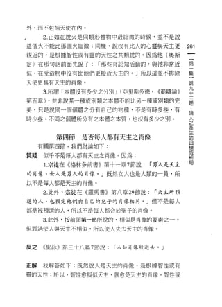 外，而不包括天使在內。

      2. 正如在說火是同類形體物中最細微的時候，並不是說

這個火不能比那個火細微;同樣，說沒有比人的心靈與天主更                261
親近的，是根據智性或有靈的天性之共類說的。因為他(奧斯

定)在那句話前面先說了:      í 那些有認知活動的，與祂非常近         第

似，在受造物中沒有比他們更接近天主的。」所以這並不排除                集

天使更具有天主的肖像。                                第
                                           九
      3. 所謂「本體沒有多少之分別 J (亞里斯多德，   <<範疇論》   十
第五章) ，並非說某一種或別類之本體不能比另一種或別類的完              麗

美，只是說同一個個體之分有自己的物種，不是有時多些，有                話

時少些。不同之個體所分有之本體之本質，也沒有多少之別。                全
                                           產
                                           生
        第四節   是否每人都有天主之肖像                  的
                                           目
     有關第四節，我們討論如下:
                                           標
                                           或
質疑    似乎不是每人都有天主之肖像。因為:                    終
      1 .宗徒在《格林多前書》第十一章 7 節說:    í 男人是天主   閻

的自像，女人是男人的肖像。」既然女人也是人類的一員，所
以不是每人都是天主的肖像。

      2. 此外，宗徒在《羅馬書》第八章 29 節說:    í 天主所預

選的人，也預定他們與自己的兒子的自像相同。」但不是每人

都是被預選的人，所以不是每人都合於聖子的肖像。

      3. 此外，按前面第一節所說的，相似是肖像的要素之一。

但罪過使人與天主不相似，所以使人失去天主的肖像。



反之   《聖詠》第三十八篇 7 節說:   í 人如再像般逝去。」



正解   我解答如下:既然說人是天主的尚像，是根據智性或有

靈的天性;所以，智性愈擬似天主，就愈是天主的肖像。智性或
 