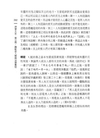 有靈的天性之擬似天主的地方，主要是針對天主認識並愛慕自

      己。所以可以從三方面看人內的天主之肖像:第一，人有認識和

262   愛天主的自然才能，而這種才能在於人心靈之天性，是眾人所共
      有的。第二，人有認識和愛天主的活動或習性，但不是完美的;

雪     還是由恩寵促成的肖像。第三，人有認識和愛天主的完美現實活
大     動;還是根據榮福之相似來看肖像。為此針對《聖詠》第四篇 7
全
第     節那句:   í 上主，你光輝的儀容已印在我們身上 J'     I 註解 J (拉

冊     了通行本註解)將肖像分為三種，即創造之肖像，再造之肖像，

      及相似(或模樣)之肖像。每人都有第一種商像;只有義人有第

哥     二種肖像;天上的聖人們才有第三種肖像。
lE


入     釋疑    1 按筒像之基本性質或因素來說，即按智性或有靈的天
與
/口
      性來說，無論男人或女人都有天主的肖像。為此《創世紀》第
理
萬
      一章 27 節說了:   I 照自己的再像造了他 J '即人之後，接著
物
      說:   I 造了他們一另一女 J   ;那裡用多數說「他們_I ，按奧斯定

      說的，是為避免人誤解，以為在一個個體身上兼其男女兩性

      ( <<創世紀字義新探》卷三第二十二章)。但是就(尚像的)某種
      次要因素來看，男人有天主的肖像，而女人按照同一觀點則沒

      有天主的肖像;因為男人是女人的根本和目的，就像天主是整

      個世界的根本和目的。故此，宗徒說了:         I 男人是天主的肖像
      和光榮，而女人卻是男人的光榮」之後，指出他這樣講的原

      因:   I 不是男人出於女人，而是女人出於男人;而且男人不是
      為女人造的，女人乃是為男人造的。 J (第 8 及 9 節)
            2. 及 3. 那些理由，是根據從恩寵幸日榮褔上之相似而來的
      肖像。
 