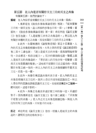 第五節     在人內是否有關於天主三位的天主之肖像
     有關第五節，我們討論如下:
                                           的
質疑    在人內似乎沒有關於天主三位的天主之尚像。因為:
                                           一
      1 .奧斯定在《致伯多祿執事論信德》裡說:   í 按本質聖
                                           {
三只有一個天主性，造人所按的肖像也只有一個。 J (參看:富             第
振秋，   ((致伯多祿執事論信德》第一章)希拉利在《論天主聖            一
三》卷五也說:    í 人是按聖三共有之肖像造的。」所以在人內
                                           集
有關於本體的天主之尚像，而沒有關於三位的天主之肖像。
                                           }
                                           第
      2. 此外，在翟南德的《論聖教信端》第五十五章說，人
                                       九
                                       ..
內的天主之肖像是根據永恆性。大馬士革的若望《論正統信仰》           論十
                                       人
卷二第十二章也說:    í 說人是按天主的肖像，是為指明他有智       之三
                                       產
性，自由意志，和自主能力。」尼沙的額我略也說，聖經上說            生題
                                       的
人是按天主的肖像造的，     í 等於說人的天性分有一切聖善;因      目
                                       標
為天主性是圓滿的聖善」。這些都不是關於三位之區分的，而是           或
                                       終
關於本質之統一性的。所以人內的天主之肖像根據的不是天主            局
三位，而是一性一體。

      3. 此外，肖像引導認識尚像所表示者。若人內的天主之

肖像是根據天主三位的，既然人憑自然理性能認識自己，所以

人憑自然的認識也該能認識天主三位。但按前面第三十二題第一

節所說的，這是不對的。

      4 此外，肖像之名義並非適於聖三中的每一位，只適於

聖子;因為奧斯定在《論天主聖三》卷六第二章說:        í 只有聖

子是聖父的肖像。」若人內之天主尚像是根據位格，貝fJ 在人內
沒有所有三位的肖像，只有聖子的的象。



反之    希拉車 fJ 在《論天主聖三》卷四，根據人是按天主的肖像
造的，證明天主的位格有多位。
 