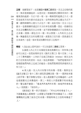 正解   我解答如下:前面第四十題第二節曾說‘天主之位格的區

      分，無非是根據起源;或更好說，根據起源之關係而來的。種

264   種東西的起源，方式不都一樣，每一種東西的起源之方式，都
 一    是各按其天性的要求或適宜愷:生物與無生物之產生方式不一
 神
 學    樣，動物與植物之產生方式也不一樣。由此可知，天主三位之

 大    區分，也是根據其適宜於天主的本性或性體。因此，根據相似
 全    天主之性體而為天主之肖像，並不排除根據表示三位而為天主
 ﹒    之肖像;因為一個包含另一個。所以該說，人內有天主之肖
 第
 三    像，無論是在天主的性體方面，或是在三位方面;因為連在天

 冊    主本身內，也是一個本質或性體存在於三位格中。
 論
 創    釋疑   1. 及 2. 由上面所說的，可以知道前二質疑之答案。
 造
 人         3. 倘若人內之天主肖像能完美地表顯天主，貝 IJ 所舉之理

 類    由可以成立。但是按奧斯定在《論天主聖三》卷十五第二十及
 與    二十三章所說的，人內的三位或三的組合(          trinitas )與天主內
 治    的三位有很大的差別。故此，他在那裡說:           r 我們是看到而不
 理
 萬    是相信我們內的三位或三的組合;但我們是相信而非看到天主

 物    有三位。」

           4. 有人說，在人內只有聖子的自像。但是，奧斯定在
      《論天主聖三》卷十二第六章反對這種主張。第一，既然按本質

      上的平等，聖子與聖父相似;若人是按聖子之肖像造的，必然
      也是按聖父之肖像造的。第二，倘若人只是按聖子的肖像造

      的，聖父就不會說:       r 讓我們照我們的肖像，按我們的模樣造

      人 J '而該說:   r 按你的 J   0



           《創世紀》第一章 27 節說的:     r 照天主的自像造了人 J   '
      不該像某些人那樣想，以為聖父只按聖子的肖像造了人;而該

      解釋為天主聖三按自己的肖像，即按所有之三位的肖像造了

      人η
 