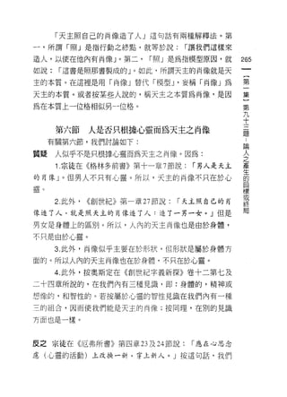 「天主照自己的肖像造了人」這句話有兩種解釋法。第

一，所謂「照」是指行動之終點，就等於說:                  í 讓我們這樣來

造人，以使在他內有尚像」。第二，             í 照」是為指模型原因，就       265
如說:     í 這書是照那書製成的」。如此，所謂天主的肖像就是天

主的本質。在這裡是用「尚像」替代「模型 J '妄稱「尚像」為                   第

天主的本質。或者按某些人說的，稱天主之本質為尚像，是因                      集
                                                 第
為在本質上一位格相似另一位格。                                    九
                                                     十
                                                       三
                                                         題
        第六節      人是否只根據心靈而為天主之肖像
       有關第六節，我們討論如下:
                                                 昌用

質騷      人似乎不是只根據心靈而為天主之肖像。因為:
                                                 人
                                                 之
        1 .宗徒在《格林多前書》第十一章 7 節說:        í 男人是天主   產

的自像」。但男人不只有心靈。所以，天主的尚像不只在於心                      的
往事妄                                              目
奎退 。                                             標
                                                 或
        2. 此外，   <<創世紀》﹒第一章 27 節說:   í 天主照自己的自
                                                 終
f象追 7 人，就是照天主的肖像造了人:造了一另一女。」但是                   局

男女是身體上的區別。所以，人內的天主自像也是由於身體，

不只是由於心靈。

        3. 此外，肖像似乎主要在於形狀， 1旦形狀是屬於身體方
面的。所以人內的天主肖像也在於身體，不只在於心靈。
        4. 此外，按奧斯定在《創世紀字義新探》卷十二第七及
二十四章所說的，在我們內有三種見識，即:身體的，精神或

想像的，和智性的。若按屬於心靈的智性見識在我們內有一種

三的組合，因而使我們能是天主的向像;按同理，在別的見識

方面也是一樣。



反之宗徒在《厄弗所書》第四章 23 及 24 節說:             í 應在心思念
慮(心靈的活動)上改換一新，穿上新人。」按這句話，我們
 
