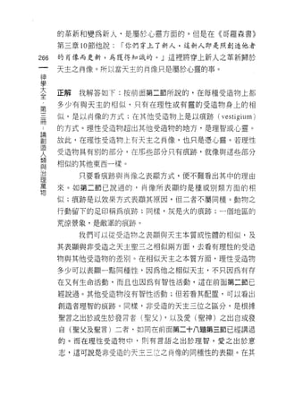 的革新和變為新人，是屬於心軍方面的。但是在《哥羅森書》

         第三章 10 節他說:   I 你們穿上了新人，這新人即是照創造他者

266      的肖像而更新，為獲得知識的。」這裡將穿上新人之革新歸於
     一   天主之肖像。所以當天主的肖像只是屬於心靈的事。
     神
     學
     大   正解   我解答如下:按前面第二節所說的，在每種受造物上者1;

     全   多少有與天主的相似，只有在理性或有靈的受造物身上的相
     ﹒   似，是以肖像的方式;在其他受造物上是以痕跡(      vestigium)
 第
 ..
 論
 創
     三   的方式。理性受造物超出其他受造物的地方，是理智或心靈。

 造   冊   故此，在理性受造物上有天主之肖像，也只是憑心靈。若理性
 人
 類       受造物具有別的部分，在那些部分只有痕跡，就像與這些部分
 與
 治       相似的其他東西一樣。
 理
 萬            只要看痕跡與南像之表顯方式，便不難看出其中的理由
 物
         來。如第二節己說過的，肖像所表顯的是種或別類方面的相

         似;痕跡是以效果方式表顯其原因，但二者不屬同種。動物之

         行動留下的足印稱為痕跡;同樣，灰是火的痕跡;一個地區的

         荒涼景象，是敵軍的痕跡。

              我們可以從受造物之表顯與天主本質或性體的相似，及

         其表顯與非受造之天主聖三之相似兩方面，去看有理性的受造

         物與其他受造物的差別。在相似天主之本質方面，理性受造物

         多少可以表顯一點同種性，因為他之相似天主，不只因為有存

         在又有生命活動，而且也因為有智性活動，這在前面第二節已

         經說過。其他受造物沒有智性活動;但若看其配置，可以看出

         創造者理智的痕跡。同樣，非受造的天主三位之區分，是根據

         聖言之出於或生於發言者(聖父) ，以及愛(望神)之出自或發

         自(聖父及聖言)二者，如同在前面第二十八題第三節已經講過

         的。而在理性受造物中，頁。有言語之出於理智，愛之出於意

         志，這可說是非受造的天主三(立之肖像的同種性的表顯。在其
 