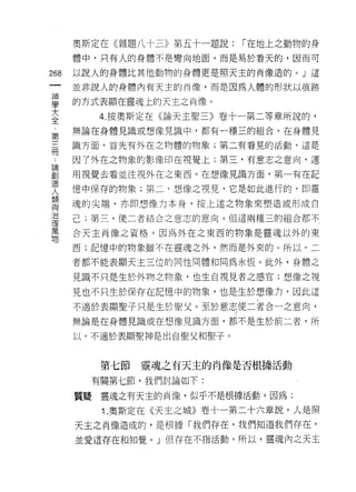 奧斯定在《雜題八十三》第五十一題說:   I 在地上之動物的身
    體中，只有人的身體不是彎向地面，而是易於看天的，因而可
倒   以說人的身體比其他動物的身體更是照天主的肖像造的。」這
一
神   並非說人的身體內有天主的肖像，而是因為人體的形狀以痕跡

學   的方式表顯在靈魂上的天主之肖像。
大      4. 按奧斯定在《論天主聖三》卷十一第二等章所說的，
全   無論在身體見識或想像見識中，都有一種三的組合。在身體見
﹒
第   識方面，首先有外在之物體的物象;第二有看見的活動，這是

三   因了外在之物象的影像印在視覺上;第三，有意志之意向，運

冊   用視覺去看並注視外在之東西。在想像見識方面，第一有在記
﹒   憶中保存的物象;第二，想像之視見，它是如此進行的，即靈
論
    魂的尖端，亦即想像力本身，按上述之物象來塑造或形成自
創
造   己;第三，使二者結合之意志的意向。但這兩種三的組合都不

人   合天主肖像之資格。因為外在之東西的物象是靈魂以外的東
類   西;記憶中的物象雖不在靈魂之外，然而是外來的。所以，二
與   者都不能表顯天主三位的同性同體和同為永恆。此外，身體之
治
理   見識不只是生於外物之物象，也生自視見者之感官;想像之視

萬   見也不只生於保存在記憶中的物象，也是生於想像力，因此這
物   不過於表顯聖子只是生於聖父。至於意志使二者合一之意向，
    無論是在身體見識或在想像見識方面，都不是生於前二者，所

    以，不適於表顯聖神是出自聖父和聖子。



       第七節   靈魂之有天主的肖像是否根據活動
      有關第七節，我們討論如下:

    質提靈魂之有天主的肖像，似乎不是根據活動。因為:

       1 .奧斯定在《天主之城》卷十一第二十六章說，人是照
    天主之自像造成的，是根據「我們存在，我們知道我們存在，
    並愛這存在和知覺。」但存在不指活動。所以，靈魂內之天主
 